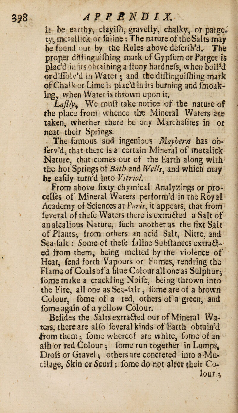 it be earthy, dayifh, gravelly, chalky, or parge* ty, metallick or feline: The nature of the Salts may be found out by the Rules above defcrib’d. The proper dittingidlhing mark of Gy plum or Parget is plac'd in its obtaining a ftorsy hardnefs, when boiPd ordiflblv'd in Water; and the diftioguifhing mark of Chalk or Lime is plac'd in its burning and fmoak- ing, when Water is thrown upon it, Laji/y^ We tnoft take notice of the nature of the place from whence the Mineral Waters ate taken, whecher there be any Marchafites in or near their Springs, The famous and ingenious Mayhem has ob« ferv'd, that there is a certain Mineral of metalick Nature, that comes out of the Earth along with the hot Springs of Bath and Wells ^ and which may be eafiiy turn'd into Vitriol. From above fixty chymical Analyzings or pro- cefles of Mineral Waters perform’d in the Royal Academy of Sciences at P^w, it appears, that from feveral of thefe Waters there is extracted a Salt of an alcalious Nature, fuch another as the fixt Sait of Plants-, from others ah acid Salt, Nitre, and SeaTak : Some of thefe faline Subftances extrafl-’ ed from them, being melted by the violence of Heat, fend forth Vapours or Fumes, rendring the Flame of Coals of a blue Colour all one as Sulphur^ forme make a crackling Noife, being thrown into the Fire, ail one as Sea-fak * fome are of a brown Colour, fome of a red, others of a green, and fome again of a y ellow Colour. Befides the Salts extracted out of Mineral Wa¬ ters, there are alfo feveral kinds of Earth obtain'd iron! them ^ fome whereof are white, fome of an aCh or red Colour $ fome run together in Lumps, Drois or Gravel $ others are concreted into a Mu¬ cilage, Skin or Scurf; fome do not alter their Co¬ lour^