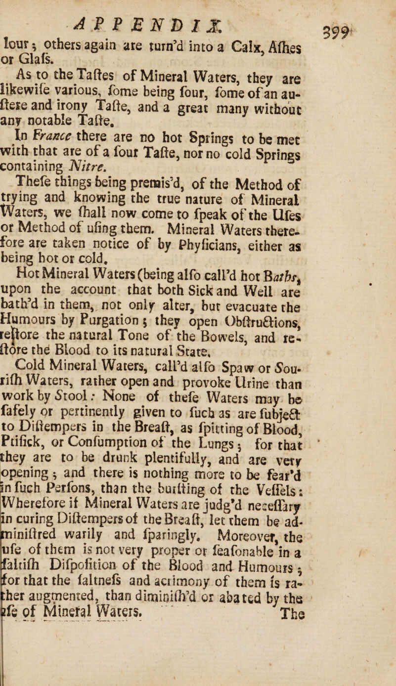 3 99 lour ^ others again are turn’d into a Calx, Afh.es or Glafs. As to the Taftes of Mineral Waters, they are likewife various, fome being four, fome of an au- ftere and irony Tafte, and a great many without any notable Tafte. In France there are no hot Springs to be met with that are of a four Tafte, nor no cold Springs containing Nitre. Thefe things being premis’d, of the Method of trying and knowing the true nature of Mineral Waters, we (hall now come to fpeak of the Ufes or Method of ufing them. Mineral Waters there, fore are taken notice of by Phyficians, either as being hot or cold. Hot Mineral Waters (being alfo call’d hot Batbr, upon the account that both Sick and Well are bath’d in them, not only alter, but evacuate the Humours by Purgation 5 they open Obfiruftions, reftore the natural Tone of the Bowels, and re- ft ore the Blood to its natural State, Cold Mineral Waters, call’d alfo Spaw or Sou- rifh Waters, rather open and provoke Urine than work by Stool; None of thefe Waters may bo fafely or pertinently given to fucb as are fubjeft toDiftempers in theBreaft, as fpitting of Blood, Ptifick, or Confumption of the Lungs; for that they are to be drunk plentifully, and are very opening ; and there is nothing more to be fear’d infuch Perfons, than the burtting of the Veffels: Wherefore if Mineral Waters are judg’d neceflary in curing Diftempersof theBreaft, let them be ad- miniftred warily and fparingly. Moreover, the ufe of them is not very proper or feafonable in a faltifh Difpofition of the Blood and Humours; for that the faltnels and acrimony of them is ra* :ber augmented, than dimitjilh’d or abated by the Bfe of Mineral Waters, The