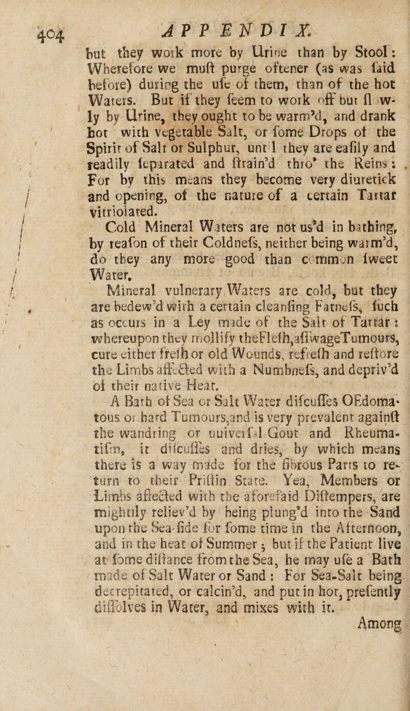 A? P BN VI X. but they work more by Urine than by Stool: Wherefore we muft purge oftener (as was laid before) durfog the ufe of them, than of the hot Waters. But if they feem to work off but fl w- ly by Urine, they ought to be warm’d, and drank hot with vegetable Salt, or fome Drops of the Spirit of Salt or Sulphur, unt l they are eafily and readily (epa rated and (train'd thro* the Reins: For by this means they become very diuretiek and opening, of the nature of a certain Tartar vitrioiated. Cold Mineral Waters are notus*d in bathing, by reafon of their Coldnefs, neither being warm'd, d6 they any more good than common iweet Wearer. Mineral vulnerary,Waters are cold, but they are bedew'd with a certain cleanfing Fatnefs, luch as occurs in a Ley made of the Salt of Tartar: whereupon they mollify theFle(h,a{lwageTumours, cure either frefhor old Wounds, refrefh and reftore the Limbs afteSed with a Numbnefs, and depriv'd of their native Heat, A Bath of Sea or Salt Water difculles OEdoma- tons oi hard Tumours,and is very prevalent againfl: the wandring or uuiveifd Gout and Rheuma- tifrn, it difeufies and dries, by which means there Is a way made for the fibrous Pans to re¬ turn to their Priftin State. Yea, Members or Lirnbs affected with the a fore fa id Diftempers, are mightily reliev’d by being plung’d into the Sand upon the Sea-fide for fome time in the Afternoon, and in the heat of Summer ^ but if the Patient live at fome diffance from the Sea, he may ufe a Bath made of Salt Water or Sand : For Sea-Salt being decrepitated, or calcin'd, and putin hot, prefently difldlves in Water, and mixes with it. Among