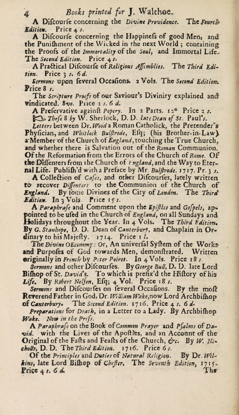 A Difcourfe concerning the Divine Providence. Tht fourth Edition. Price 4 /. A Difcourfe concerning the Happinefs of good Men, and the Punifhment of the Wicked in the next World ; containing the Proofs of the Immortality of the Soul, and Immortal Life./ The Second Edition. Price 4/. A Pra&ical Difcourfe of Religious Ajfemblits. The Third Edi¬ tion. Price 3 S' 6 d. Sermons upon feveral Occasions* 2 Vais. The Second Edition, Price 8 s. The Scripture Proofs of our Saviour’s Divinity explained and vindicated. Svo. Price 2 s. 6 d. A Prefervative agzinft Popery. In 2 Parts. 120 Price 2 s. JO* Thtfe % by W. Sherlock, D. D. late Dean of St. Paul/. fetters between Dr. Wood a Roman Catholick, the Pretender’s Phyfician, and Whitlock Buljlrode, Eli}; (his Brother-in-Law), aMemberof the Church of England, touching the True Church, and whether there is Salvation out of the Roman Communion. Of the Reformation from the Errors of the Church of Rome. Of the Oiflenrers from the Church of t ngland, and the Way to Eter¬ nal Life. Publifh’d with a Preface by Mr Buljh'ode. 1717. Pr. 3 /. A Colle&ion of Cafes, and other Difcourfes, lately written to recover Dijfenters to the Communion of the Church of England. By fome Divines of the City of London. The Third' Edition. In 3 Vols. Price iy/. A Paraphrafe and Comment upon the EpiJUes and Gofpels, ap& pointed tobeufed in the Church of England, on all Sundays and Holidays throughout the Year. In 4 Vols. The Third Edition, By G. Stanhope, D. D. Dean of Canterbury, and Chaplain in Or¬ dinary to hisMajefty. 1714. Price 1 L The Divine OEconomy: Or, An univerfal Syftem of the Works1 and Purpofes of God towards Men, demonftrated. Written originally in French by Peter Poiret. In 4 Vols. Price 18 /. Sermons and other Difcourfes. By George Bull, D* D. late Lord Bifliop of St. Davids. To which is prefix’d the Hiftory of his Life. By Robert Nelfen, Efq; 4 Vol. Price 18 s. Sermons and Difcourfes on feveral Occafions. By the mo ft Reverend Father in God, Dr. William Wake,now Lord Archbilhop of Canterbury, The Second Edition. 1716. Price 4/. 6 d* Preparations for Death, in a Letter to a Lady. By Archbilhop Wake. Nova in the Prcfs. A Paraphrafe on the Book of Common Prayer and Pfalms of Da- vid. with the Lives of the Apoftffes, and an Account of the Original of the Falls and Feafts of the Church, &c. By W. Ni- <ghoUs, D. D. The Third Edition. 1716. Price 6 s. Of the Principles and Duties of Natural Religion, By Dr. Wil¬ kins, late Lord Biihojp of Chejler. The Seventh Edition) 1715® Price 4 x. 6 sL Tkr