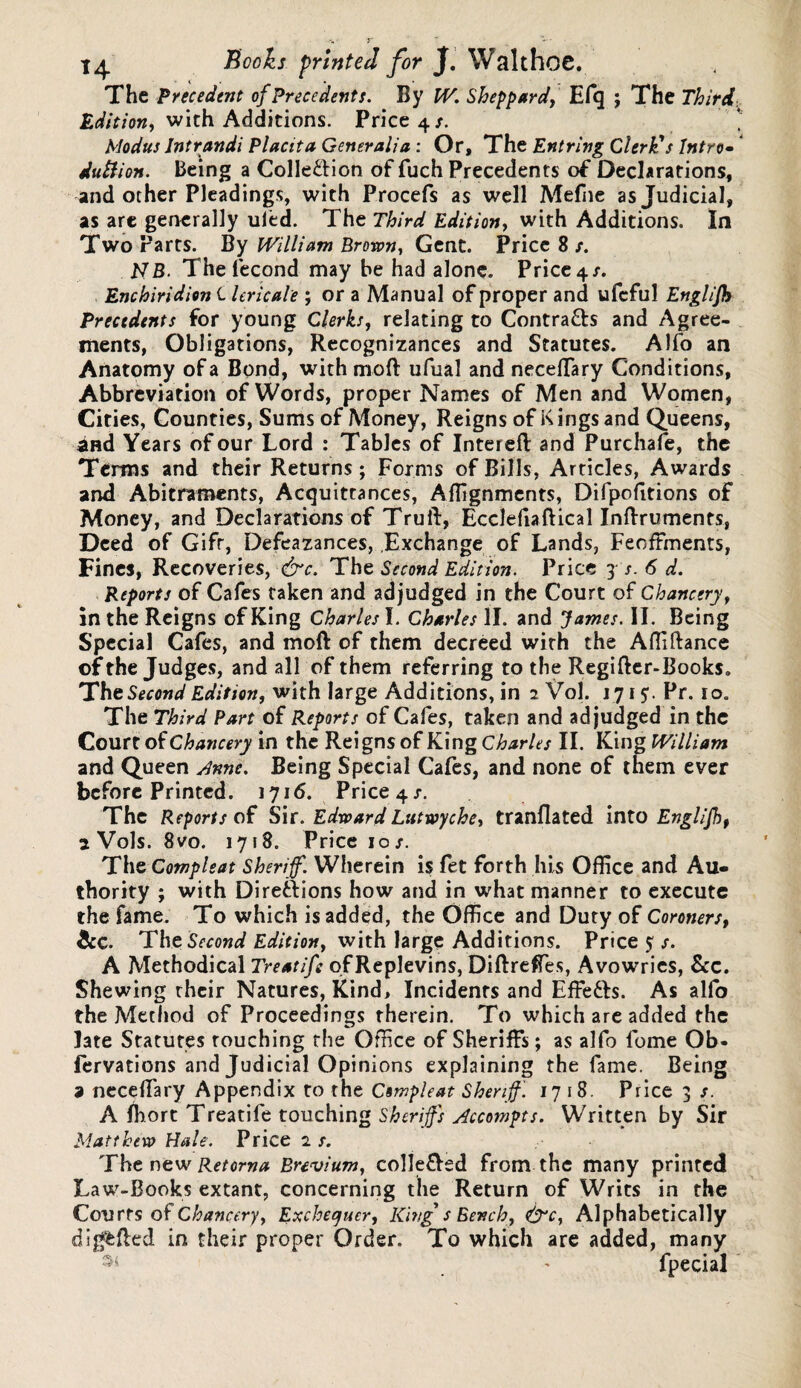 The Precedent of Precedents. By W. Sheppard, Efq ; The Third. Edition, with Additions. Price 4/. Modus Intrandi Placita Generali a : Or, The Entring Clerk's Intro• dutiion. Being a Colle&ion of fuch Precedents of Declarations, and other Pleadings, with Procefs as well Mefne as Judicial, as are generally uled. The Third Edition, with Additions. In Two Parts. By William Brown., Gent. Price 8 /. 17B. The fecond may be had alone. Price 4/. Enchiridion C lericale ; or a Manual of proper and ufcful Englijh Precedents for young Clerks, relating to Contracts and Agree¬ ments, Obligations, Recognizances and Statutes. Alfo an Anatomy of a Bond, withmoft ufual andneceflfary Conditions, Abbreviation of Words, proper Names of Men and Women, Cities, Counties, Sums of Money, Reigns of Kings and Queens, and Years of our Lord : Tables of Intereft and Purchafe, the Terms and their Returns; Forms of Bills, Articles, Awards and Abitraments, Acquittances, Alignments, Difpofitions of Money, and Declarations of Trull, Eccleliaftical Inftruments, Deed of Gift, Defeazances, Exchange of Lands, Feoffments, Fines, Recoveries, <£rc. The Second Edition. Price 3 s. 6 d. Reports of Cafes taken and adjudged in the Court of Chancery, in the Reigns of King Charles I. Charles II. and James. II. Being Special Cafes, and moft of them decreed with the Affiftance of the Judges, and all of them referring to the Regifter-Books. The Second Edition, with large Additions, in 2 Vol. tyi?. Pr. 10. The Third Part of Reports of Cafes, taken and adjudged in the Courr of Chancery in the Reigns of King Charles II. King William and Queen Anne. Being Special Cafes, and none of them ever before Printed. 171 <5. Price 4 s. The Reports of Sir. Edward Lutwyche, tranflated into Englijh, 2 Vols. 8vo. 1718. Price 10/. The Compleat Sheriff. Wherein is fet forth his Office and Au¬ thority ; with Direttions how and in what manner to execute the fame. To which is added, the Office and Duty of Coroners, &C. Tht Second Edition, with large Additions. Price 5 A Methodical Treatife of Replevins, DiftrefTes, Avowries, See. Shewing their Natures, Kind, Incidents and Effe&s. As alfo the Method of Proceedings therein. To which are added the late Statutes touching the Office of Sheriffs; as alfo fome Ob* fervations and Judicial Opinions explaining the fame. Being 9 neceffiary Appendix to the Compleat Sheriff. 1718. Price 3 /. A ffiort Treatife touching Sheriffs Accompts. Written by Sir Matthew Hale. Price 2 s. The new Retorna Bnvium, colle&ed from the many printed Law-Books extant, concerning the Return of Writs in the Courts of Chancery, Exchequer, Kings Bench, &c, Alphabetically dig&fted in their proper Order. To which are added, many 35 . ' fpecial