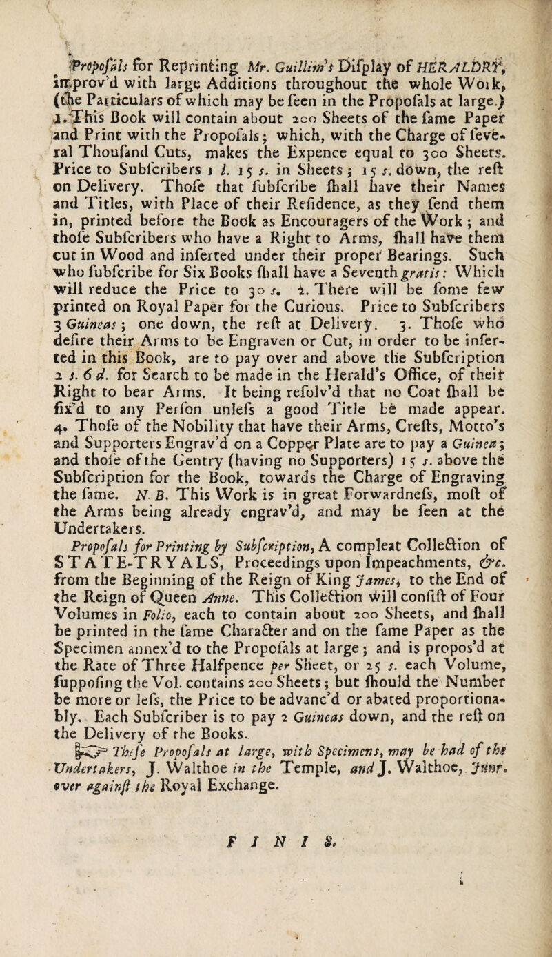 f, ' * tit; iPropofals for Reprinting Mr. GuilUms Difplay of HERALDkf, improv'd with large Additions throughout the whole Woik* (the Particulars of which may be feen in the Propofals at large.) j.This Book will contain about 2co Sheets of the fame Paper and Print with the Propofals; which, with the Charge of ievfe- ral Thoufand Cuts, makes the Expence equal to 300 Sheets. Price to Subfcribers j /. 1 5 s. in Sheets; 15down, the reft on Delivery. Thofe that fubfcribe {hall have their Names and Titles, with Place of their Refidence, as they fend them in, printed before the Book as Encouragers of the Work ; and thofe Subfcribers who have a Right to Arms, fhall ha^e them cut in Wood and inferted under their proper Bearings. Such who fubfcribe for Six Books fhall have a Seventh gratis: Which will reduce the Price to 30/. i. There will be fome few- printed on Royal Paper for the Curious. Price to Subfcribers 3 Guineas \ one down, the reft at Delivery. 3. Thofe who deftre their Arms to be Engraven or Cut, in Order to be infer¬ ted in this Book, are to pay over and above the Subfcription 2 s. 6 d. for Search to be made in the Elerald’s Office, of theit Right to bear Arms. It being refolv’d that no Coat fhall be fix’d to any Perfon unlefs a good Title be made appear. 4* Thole of the Nobility that have their Arms, Crefts, Motto’s and Supporters Engrav’d on a Copper Plate are to pay a Guinea; and thofe of the Gentry (having no Supporters) 1 5 s. above the Subfcription for the Book, towards the Charge of Engraving the fame. N. B. This Work is in great Forwardnefs, mo ft of the Arms being already engrav’d, and may be feen at the Undertakers. Propofals for Printing by Subfcription, A. compleat CollefUon of ST ATE-TR Y ALS, Proceedings upon Impeachments, &c. from the Beginning of the Reign of King James, to the End of » the Reign of Queen Anne. This Colle&ion Will confift of Four Volumes in Folio, each to contain about 200 Sheets, and fhall be printed in the fame Chara&er and on the fame Paper as the Specimen annex’d to the Propofals at large; and is propos’d at the Rate of Three Halfpence per Sheet, or 25 s. each Volume, fuppofing the Vol. contains 200 Sheets; but fhould the Number be more or lefs, the Price to be advanc’d or abated proportiona- bly. Each Subfcriber is to pay 2 Guineas down, and the reft on the Delivery of the Books. Tbefe Propofals at large, with Specimens, may be had of the Undertakers, J. Walthoe in the Temple, and J, Walthoe, JUnr* tver againfl the Royal Exchange. FINIS*