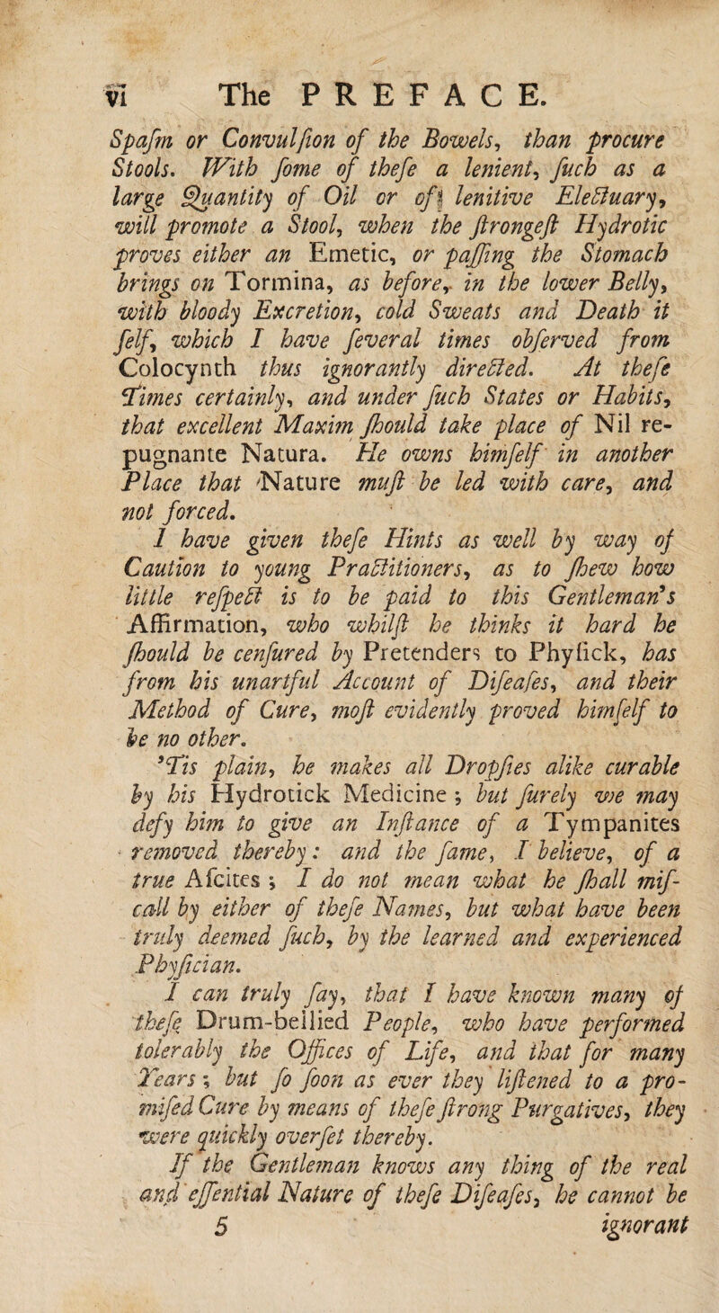 Spafm or Convulfion of the Bowels, than procure Stools. JVith fome of thefe a lenient, fuch as a large Quantity of Oil or oft lenitive Elebluary, will promote a Stool, when the ftrongeft Hydrotic proves either an Emetic, or paffing the Stomach brings on Tormina, as before, in the lower Belly, with bloody Excretion, cold Sweats and Death it felf which I have feveral times obferved from Colocynth thus ignorantly directed. At thefe Times certainly, and under fuch States or Habits, that excellent Maxim Jhould take place of Nil re¬ pugnance Natura. He owns himfelf in another Place that 'Nature mufi be led with care, and not forced. 1 have given thefe Hints as well by way of Caution to young Practitioners, as to Jhew how little refpeii is to be paid to this Gentleman*s Affirmation, who whilfl he thinks it hard he fhould be cenfured by Pretenders to Phyfick, has from his unartful Account of Difeafes, and their Method of Cure, moft evidently proved himfelf to be no other. >cTis plain, he makes all Dropfies alike curable by his Hydrotick Medicine *, but furely we may defy him to give an Infiance of a Tympanites removed thereby : and the fame, I believe, of a true Afcites ; I do not mean what he Jhall mif- cdl by either of thefe Names, but what have been indy deemed fuch, by the learned and experienced P by fid an. I can truly fay, that I have known many of thefe Drum-be Hied People, who have performed tolerably the Offices of Life, and that for many Tears; but fo foon as ever they liftened to a pro- mifedCure by means of thefe ft rang Purgatives, they were quickly overfet thereby. If the Gentleman knows any thing of the real and ejfenthal Nature of thefe Difeafes3 he cannot be