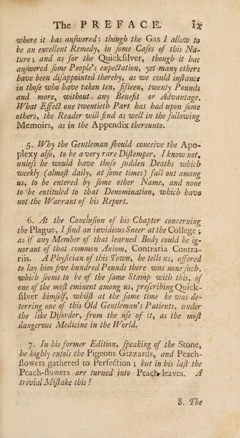 where it has anfwered: though the Gas 1 allow to he an excellent Remedy in fome Cafes of this Na¬ ture; and as for the Quickfilver, though it has anfwered fome People's expectation, yet many others have been difappointed thereby, as we could infiance in thofe who have taken ten, fifteen, twenty Pounds and more, without any Benefit or Advantage. What EffeCl one twentieth Part has had upon fome others, the Reader will find as well in the following Memoirs, as in the Appendix thereunto. 5. Why the Gentleman fhould conceive the Apo¬ plexy alfiy to he a very rare Diftemper, I know not9 unlefs he would have thofe Judden Deaths which weekly (almoft daily, at fome tunes) fall out among us, to he entered hy fome other Name, and none to he entituled to that Denomination, which hav& not the Warrant of his Report. / 6. At the Conclufion of his Chapter concerning the Plague, 1 find an invidious Sneer at the College ; as if any Member of that learned Body could he ig¬ norant of that common Axiom, Contraria Contra- riis. APhyfician of this Town., he tells us, offered to lay him five hundred Pounds there was none fuch, which feems to he of the fame Stamp with this, of one of the moft eminent among us, prefer thing Quick- filver himfelf wbilft at the fame tune he was de¬ terring one of this Old Gentleman's Patients, under o v the like Diforder, from the ufe of it, as the moft dangerous Medicine in the World. 7. In his former Edition, fpeaking of the Scone, he highly extols the Pigeons Gizzards, and Peach- dowers gathered to Per fed ion j hut in his la ft the Peach-flowers are turned into Peach-leaves. A trivial Mifiake this!