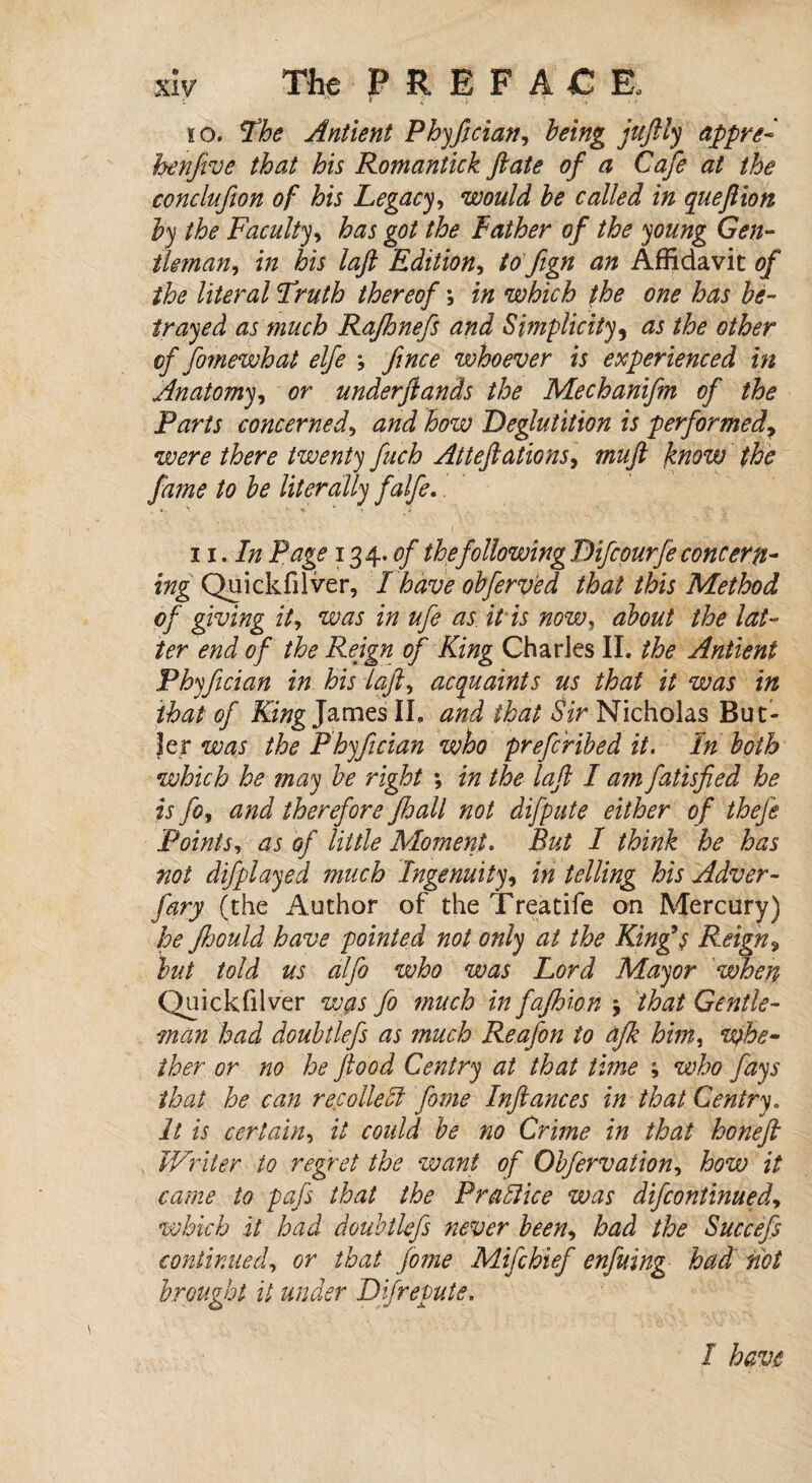 to. Phe Antient Phyfician, being juftly appre- henfive that his Romantick ftate of a Cafe at the conclufion of his Legacy, would be called in quejlion by the Faculty, has got the Father of the young Gen- tlman, in his laft Edition, to Jign an Affidavit of the literal Pruth thereof in which the one has be¬ trayed as much Rajhnefs and Simplicity, as the other of fiomewh at elfe ; fince whoever is experienced in Anatomy, or underftands the Mechanifm of the Parts concerned, and how Deglutition is performed, there twenty finch Atteftations, muft know the fame to be literally falfe. ii. In Page 134. of the following Difcourfe concern- ing Quickfilver, Lhave obferved that this Method of giving it, was in ufe as. it is now, about the lat¬ ter end of the Reign of King Charles II. the Antient Phyfician in his laft, acquaints us that it was in that of King James II, and that Sir Nicholas But¬ ler was the Phyfician who prefcribed it. In both which he may be right ; in the laft I a?n fatisfied he is fo, and therefore Jhall not difpute either of theft Points, as of little Moment. But I think he has not difplayed much Ingenuity, in telling his Adver- fary (the Author of the Treatife on Mercury) he ftoould have pointed not only at the King9$ Reign 9 but told us alfo who was Lord Mayor when Quickfilver was fo much in fajhion % that Gentle¬ man had doubtlefs as much Reajbn to afik him, whe¬ ther or no he flood Centry at that time who fays that he can recollect fome Inftances in that Centry. It is certain, it could be no Crime in that honeft Writer to regret the want of Obfervation, how it came to pafs that the Practice was difcontinued, which it had doubtlefs never been, had the Succefs continued, or that fome Mifthief enfuing had not brought it under Difrepute. I have