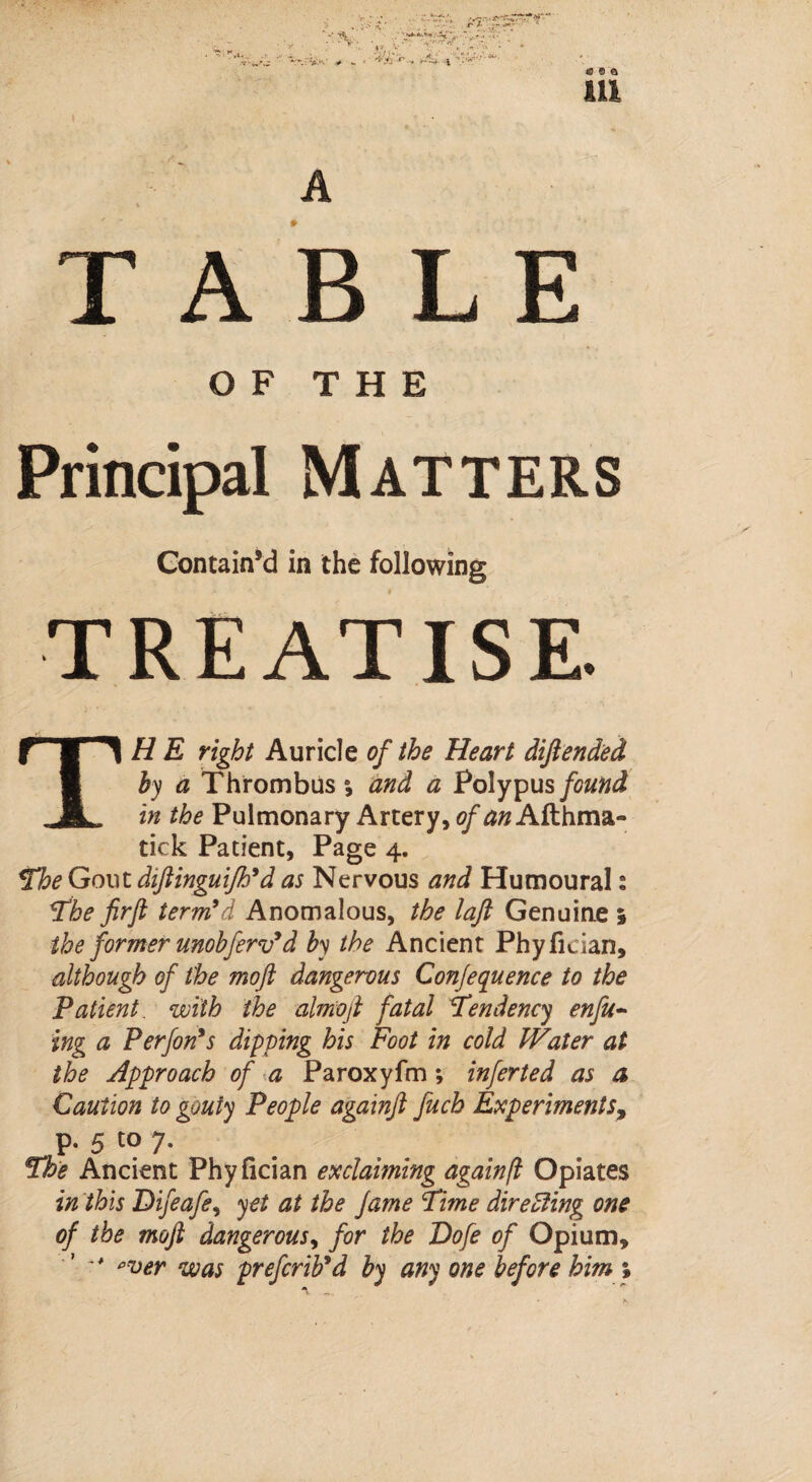 \ HI TABLE OF THE Principal Matters Contain’d in the following TREATISE. THE right Auricle of the Heart diftended by a Thrombus and a Polypus found in the Pulmonary Artery, <?fd»Afthma- tick Patient, Page 4. The Gout diftinguifh* d as Nervous and Humoural 2 The firft term’d Anomalous, the lajl Genuine 1 the former unobferv’d by the Ancient Phyfidan, although of the moft dangerous Conference to the Patient, with the almoft fatal Tendency enfu- ing a Perfon’s dipping his Foot in cold Water at the Approach of a Paroxyfm; infer ted as a Caution to gouty People againft fuch Experiments, p. 5 to 7. The Ancient Phyfician exclaiming againft Opiates in this Difeafe, yet at the fame Time directing one of the moft dangerous, for the Dofe of Opium, ‘ \ pver was prefcrib’d by any one before him %