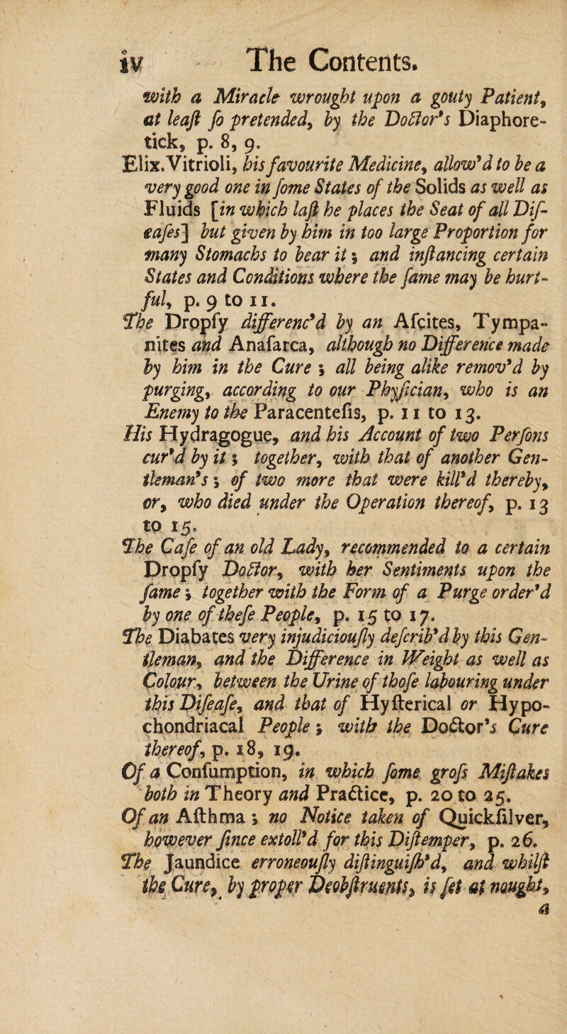 with a Miracle wrought upon a gouty Patient, at leaft fo pretended, by the Doctor's Diaphore- tick, pe 8, 9. Elix. Vitrioli, bis favourite Medicine, allow'd to be a very good one in fome States of the Solids as well as Fluids [in which la ft he places the Seat of all Dif- eafes] but given by him in too large Proportion for many Stomachs to bear it \ and inftancing certain States and Conditions where the fame may be hurt- fuly p. 9 to I I . The Dropfy differenc'd by an Afcites, Tympa¬ nites and Anafarca, although no Difference made by him in the Cure \ all being alike remov'd by purging, according to our Phyfician, who is an Enemy to the Paracentefis, p. 11 to 13. His Hydragogue, and his Account of two Perfons cur'd by it 5 together, with that of another Gen¬ tleman's 5 of two more that were kill'd thereby, or, who died under the Operation thereof p. 13 to 15, The Cafe of an old Lady, recommended to a certain Dropfy Doff or, with her Sentiments upon the fame , together with the Form of a Purge order'd by one of thefe People, p. 15 to 17. The Diabates very injudicioufy defcrib'd by this Gen¬ tleman, and the Difference in IVeight as well as Colour, between the Urine of thofe labouring under this Difeafe, and that of Hyfterical or Hypo¬ chondriacal People; with the Do&or’j Cure thereof, p. 18, 39. Of a Confumption, in which fome grofs Miftakes both in Theory and Pra&ice, p. 20 to 25. Of an Afthma ; no Notice taken of Quickfilver, however fince extoll'd for this Diftemper, p. 26. The Jaundice erroneoujly diftinguifh'd, and whilft the Cure, by proper Deobftruents^ is fet at nought.