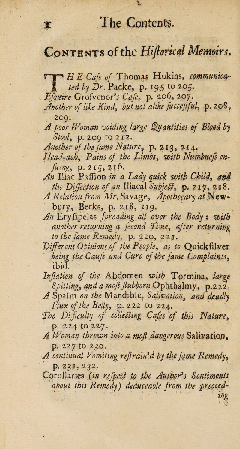 \ x The Contents. Contents of the Hiftoricd Memoirs. THE Cafe of Thomas Hukins, communica¬ ted by Dr. Packe, p. 195 to 205. Efquire Groivenor’j Cafe, p. 206, 207. Another of like Kind, but not alike fuccejsful, p. 208, 209. A poor Woman voiding large Quantities of Blood by Stool, p. 209 to 212. Another of the fame Nature, p. 213, 214. Head-ach, Pains of the Limbs, with Numbnefs en~ fang, p. 215,216. Ain Iliac Paflion mi $ Lady quick with Child, /&<? DiffeClion of an Iliacal Subjeff, p, 217, 218. ^ Relation from Mr. Savage, Apothecary at New¬ bury, Berks, p. 218, 219. An Eryfipelas fpreading all over the Body ; with another returning a fecond Fme^ after returning to the fame Remedy, p. 220, 221. Different Opinions of the People, as to Quickfilver being the Caufe and Cure of the fame Complaints, ibid. Inflation of the Abdomen with Tormina, large Spitting, and a rnoft ftubborn Ophtbalmy, p.222* A Spafm on the Mandible, Salivation, and deadly Flute of the Belly, p. 222 to 224. The Difficulty of collecting Cafes of this Nature, p. 224 to 22-7. A Woman thrown into a mofl dangerous Salivation, p. 227 to 230. A continual Vomiting reft rained by the fame Remedy, p. 231,232. Corollaries (in refpeffi .to the Author's Sentiments about this Remedy) deduceable from the proceed- ing * a* 1