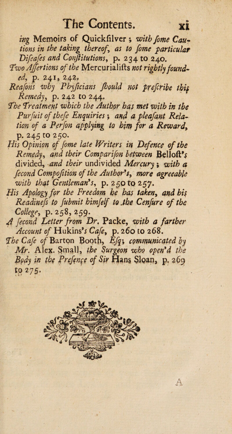 ing Memoirs of Quickfilver ; with fome Cau¬ tions in the taking thereof,\ as to fome particular Difeafes and Confutations, p. 234 to 240. Two AJfertions of the Mercurialifts not rightly found- edj p. 241, 242. Reafons why Phyftcians fiould not prefer He thiy Remedy, p. 242 to 244, The Treatment which the Author has met with in the Purfuit of thefe Enquiries ; and a pleafant Rela¬ tion of a Perfon applying to hint for a Reward, p. 245 to 250. His Opinion of fome late Writers in Defence of the Remedy, and their Comparifon between Bel 1 oft^ divided, and their undivided Mercury ; with a fecond Compoftion of the Author's, more agreeable with that Gentleman's, p. 250 to 257. His Apology for the Freedom he has taken9 and his Readinefs to fubmit himfelf to .the Cenfure of the College, p. 258, 259. A fecond Letter from Dr. Packe, with a farther Account of Hukins’j Cafe9 p. 260 to 268. The Cafe of Barton Booth? Efq\ communicated by Mr. Alex. Small, the Surgeon who open'd the Body in the Prefenfe of Sir Hans Sloan, p. 269 to 275. x *r * . 