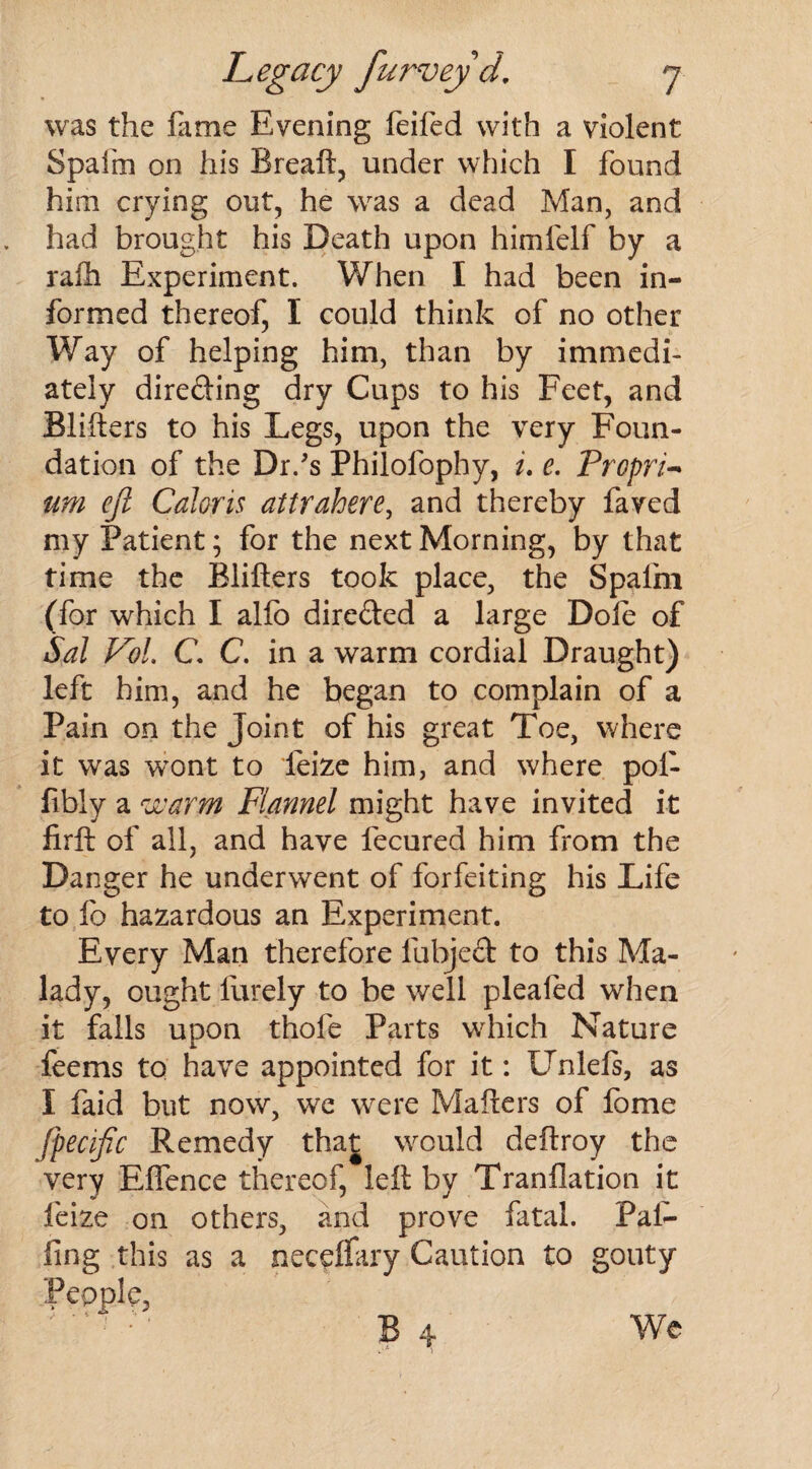 was the fame Evening feifed with a violent Spafm on his Breaft, under which I found him crying out, he was a dead Man, and had brought his Death upon himfelf by a rafli Experiment. When I had been in¬ formed thereof, I could think of no other Way of helping him, than by immedi¬ ately direding dry Cups to his Feet, and Blifters to his Legs, upon the very Foun¬ dation of the Dr.'s Philofophy, i. e. Propria um ejl Caloris attrahere, and thereby faved my Patient; for the next Morning, by that time the Blifters took place, the Spalm (for which I alfb direded a large Dole of Sal Fol. C C. in a warm cordial Draught) left him, and he began to complain of a Pain on the Joint of his great Toe, where it was wont to feize him, and where poi- fibly a warm Flannel might have invited it firft of all, and have fecured him from the Danger he underwent of forfeiting his Life to fo hazardous an Experiment. Every Man therefore lubjed to this Ma¬ lady, ought lurely to be well plealed when it falls upon thole Parts wrhich Nature i. feems to have appointed for it: Unlefs, as I faid but now, wre were Mahers of lome fpecific Remedy that would deftroy the very Effence thereof, left by Tranflation it feize on others, and prove fatal. Pal¬ ling this as a neceflary Caution to gouty People, We