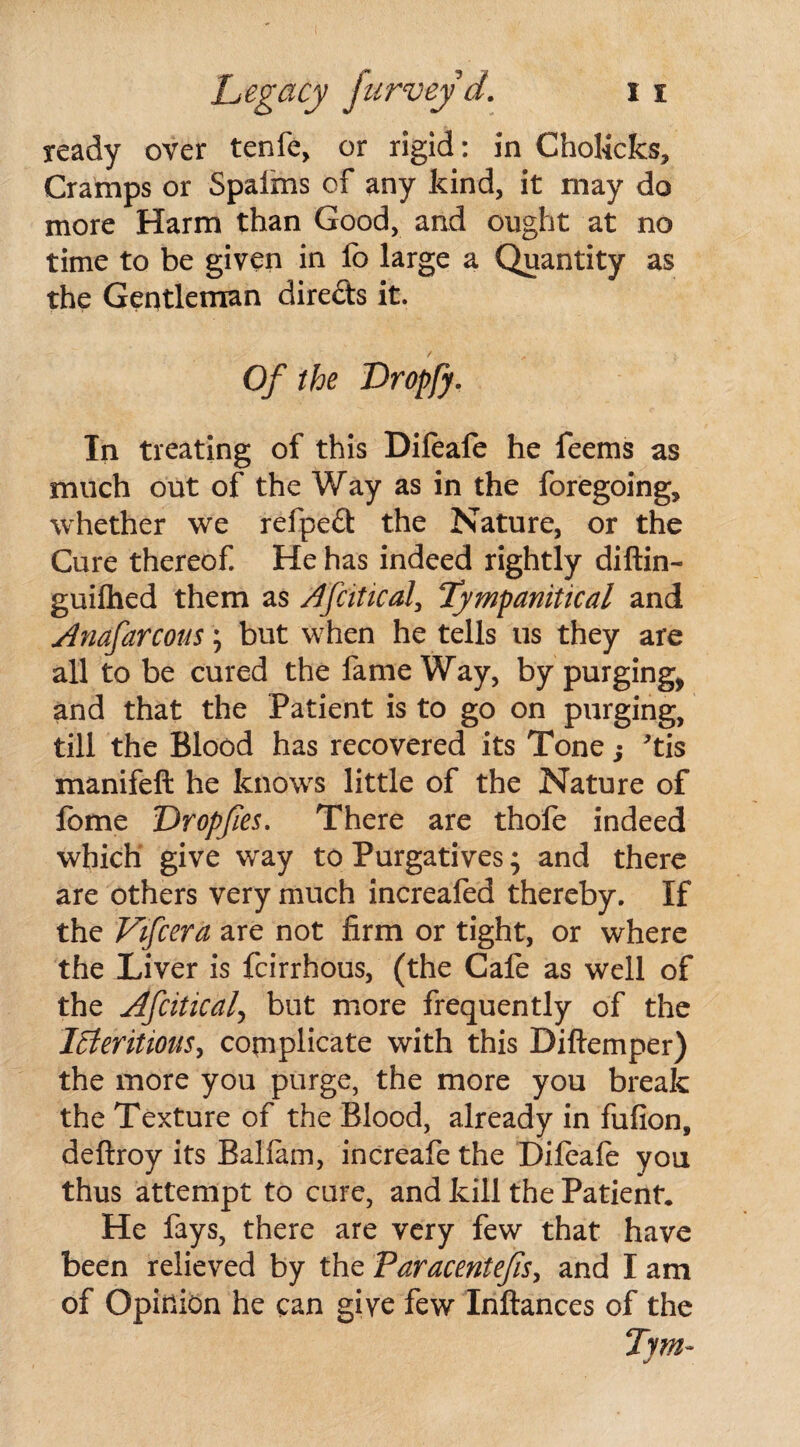 ready over tenfe, or rigid: in Cholicks, Cramps or Spaims of any kind, it may do more Harm than Good, and ought at no time to be given in fo large a Quantity as the Gentleman dire&s it. Of the Dropfy. In treating of this Difeafe he feems as much out of the Way as in the foregoing, whether we refpeft the Nature, or the Cure thereof. He has indeed rightly diftin- guifhed them as Afcitical, Tympanitical and Anafarcous; but when he tells us they are all to be cured the fame Way, by purging, and that the Patient is to go on purging, till the Blood has recovered its Tone; *tis manifeft he knows little of the Nature of lome Dropfies. There are thole indeed which give way to Purgatives; and there are others very much increafed thereby. If the Vifcera are not firm or tight, or where the Liver is fcirrhous, (the Cafe as well of the Afcitical\ but more frequently of the lEleritioiis, complicate with this Diftemper) the more you purge, the more you break the Texture of the Blood, already in fufion, deftroy its Balfam, increafe the Difeafe you thus attempt to cure, and kill the Patient* He fays, there are very few that have been relieved by the Paracentefis, and I am of Opinion he can give few Inftances of the Tym~