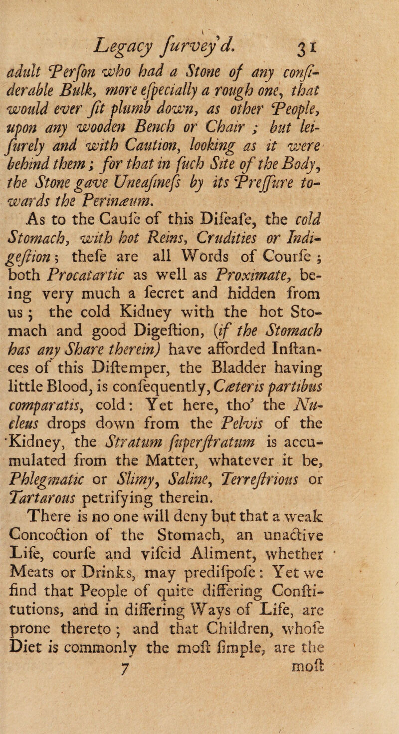 adult Perfon who had a Stone of any confi- derahle Bulk, more efpecially a rough one, that would ever fit plumb down, as other People, upon any wooden Bench or Chair ; but lei- furely and with Caution, looking as it were behind them; for that in fuch Site of the Body, the Stone gave Uneafinefs by its Prejfure to¬ wards the Perineum. As to the Cauie of this Dileafe, the cold Stomachy with hot Reins, Crudities or Indi- geftiony thefe are all Words of Courfe ; both Procatartic as well as Proximate, be¬ ing very much a fecret and hidden from us ; the cold Kidney with the hot Sto¬ mach and good Digeftion, {if the Stomach has any Share therein) have afforded Inftan- ces of this Diftemper, the Bladder having little Blood; is confequently, Ceteris partibus comparatis, cold: Yet here, tho' the Nu¬ cleus drops down from the Pelvis of the •Kidney, the Stratum fuperfiratum is accu¬ mulated from the Matter, whatever it be. Phlegmatic or Slimy, Saline, Terreflrioits or Tartarous petrifying therein. There is no one will deny but that a weak Concodion of the Stomach, an unactive Life, courfe and vifcid Aliment, whether Meats or Drinks, may predifpofe: Yet we find that People of quite differing Confti- tutions, and in differing Ways of Life, are prone thereto ; and that Children, whofe Diet is commonly the moft fimple; are the 7 moft