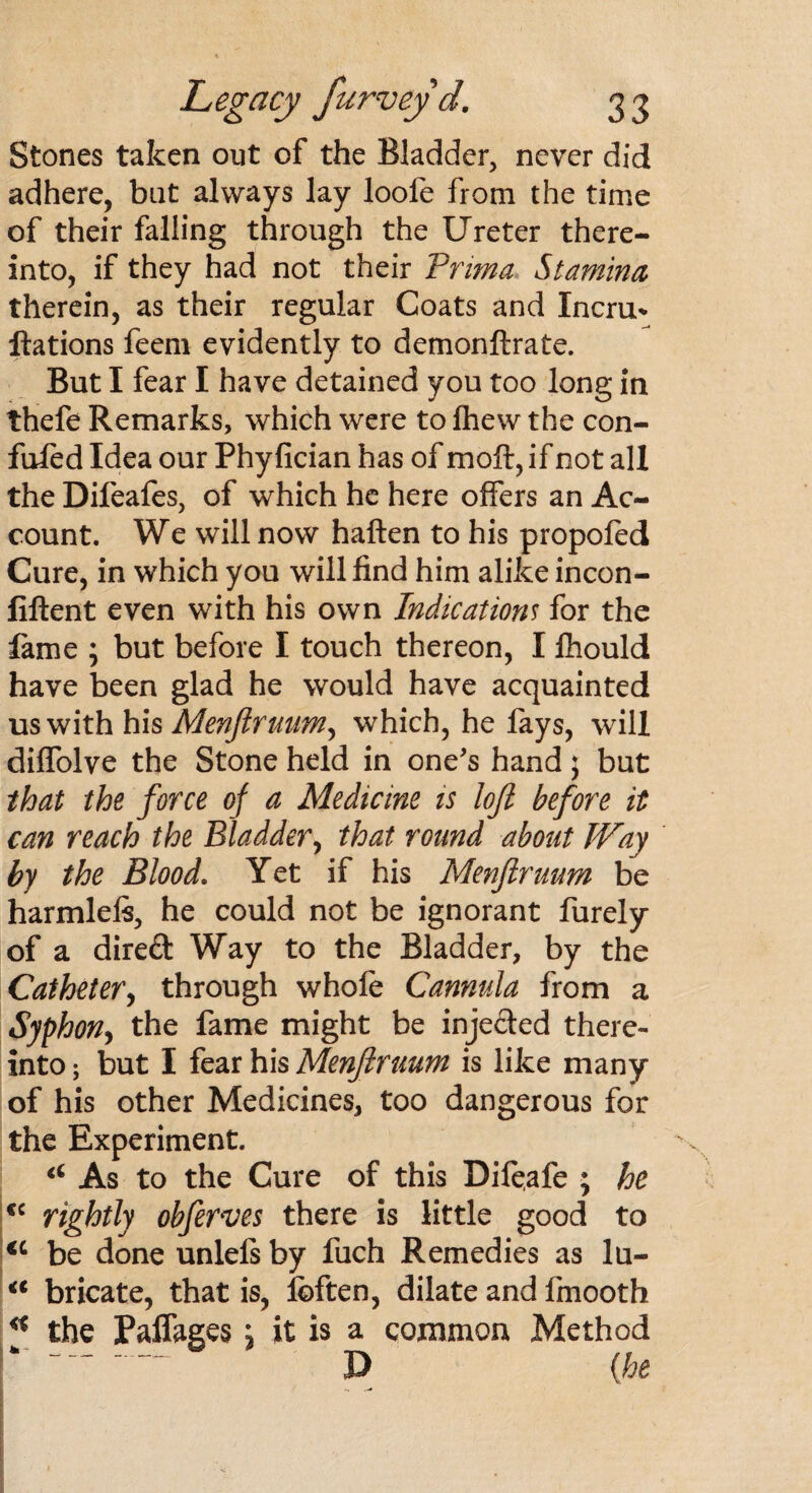 Stones taken out of the Bladder, never did adhere, but always lay loole from the time of their falling through the Ureter there¬ into, if they had not their Pritna Stamina therein, as their regular Coats and Incru* Rations feem evidently to demonftrate. But I fear I have detained you too long in thefe Remarks, which were to (hew the con¬ futed Idea our Phy fician has of molt, if not all the Difeafes, of which he here offers an Ac¬ count. We will now haften to his propofed Cure, in which you will find him alike incon- fiftent even with his own Indications for the fame ; but before I touch thereon, I Ihould have been glad he would have acquainted us with his Menftruum^ which, he fays, will dilfolve the Stone held in one's hand; but that the force of a Medicine is loft before it can reach the Bladder, that round about Way by the Blood. Yet if his Menftruum be harmleft, he could not be ignorant Purely of a direft Way to the Bladder, by the Catheter, through whofe Cannula from a Syphon, the fame might be injected there¬ into ; but I fear his Menftruum is like many of his other Medicines, too dangerous for the Experiment. As to the Cure of this Difeafe ; he €C rightly obferves there is little good to *c be done unlels by fuch Remedies as lu- <c bricate, that is, foften, dilate and fmooth * the Paffages; it is a common Method ‘ -“ D (he