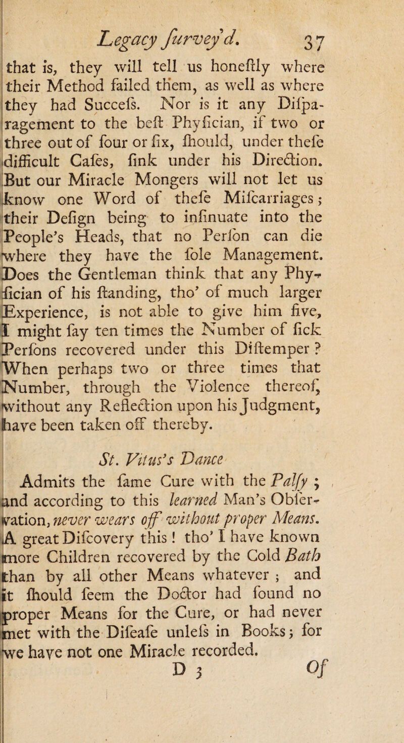 that Is, they will tell us honefily where their Method failed them, as well as where they had Succefs. Nor is it any Difpa- ragement to the bell Phyfician, if two or three out of four or fix, fhould, under thefe difficult Cafes, fink under his Direction. But our Miracle Mongers will not let us .know one Word of thefe Mifcarriages; their Defign being to infinuate into the People's Heads, that no Perion can die where they have the foie Management. Does the Gentleman think that any Phy-r lician of his Handing, tho' of much larger Experience, is not able to give him five, I might fay ten times the Number of fick Perfons recovered under this Diftemper ? When perhaps two or three times that Number, through the Violence thereof, without any Reflection upon his Judgment, have been taken off thereby. St. Vitus's Vance Admits the fame Cure with the Paljy ; , and according to this learned Man's Obler* nation, never wears off without proper Means. A great Difcovery this! tho* I have known more Children recovered by the Cold Bath than by all other Means whatever ; and it fhould feem the Doctor had found no proper Means for the Cure, or had never met with the Difeafe unlels in Books; for we haye not one Miracle recorded.