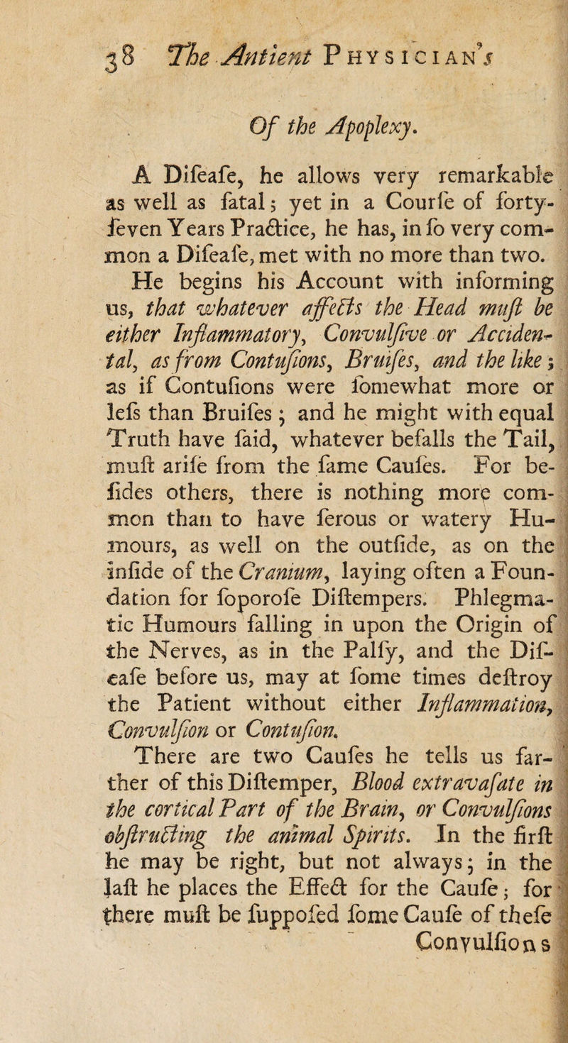 Of the Apoplexy. A Difeafe, he allows very remarkable as well as fatal 5 yet in a Courfe of forty- ieven Years Pra&ice, he has, in lb very com¬ mon a Difeafe, met with no more than two. He begins his Account with informing us, that whatever ajflelis the Head mufi be either Inflammatory, Convulflve or Accident tal, as from Contufions, Bruifes, and the like; as if Contufions were fomewhat more or lefs than Bruifes; and he might with equal Truth have faid, whatever befalls the Tail, muff arife from the fame Caufes. For bo¬ lides others, there is nothing more com¬ mon than to have ferous or watery Hu¬ mours, as well on the outfide, as on the infide of the Cranium, laying often a Foun¬ dation for foporofe Diftempers. Phlegma¬ tic Humours falling in upon the Origin of the Nerves, as in the Pally, and the Dif¬ eafe before us, may at fome times deftroy the Patient without either Inflammation, Convulflon or Contuflon, There are two Caufes he tells us far¬ ther of this Diftemper, Blood extravafate in the cortical Part of the Brain, or Convulfions obftrulyting the animal Sprits. In the firft he may be right, but not always; in the laft he places the Effeft for the Caufe; for there muft be fuppofed fome Caule of thefe Conyulfions