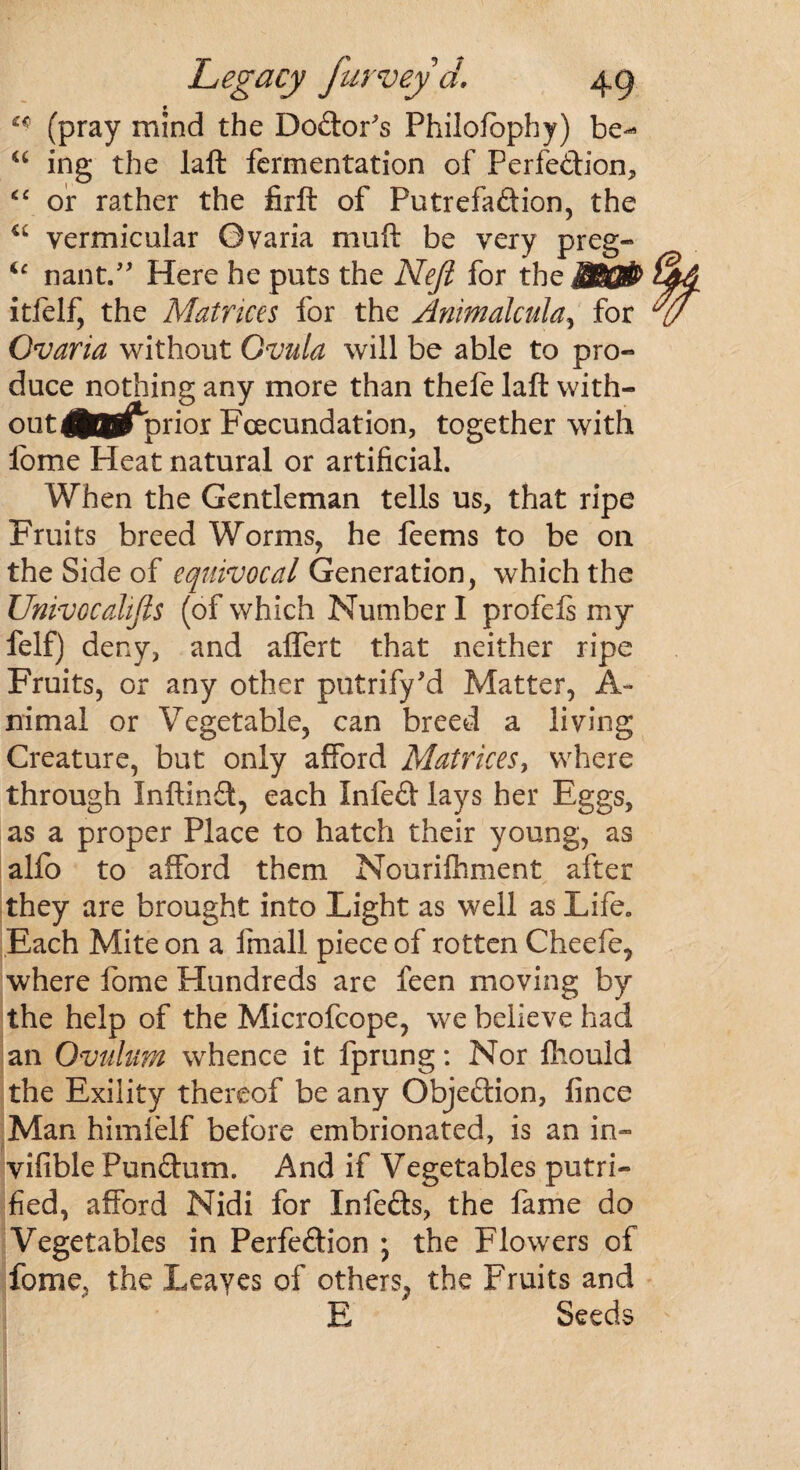 f £* (pray mind the Dodor's Philofbphy) be- u ing the laft fermentation of Ferfedion, <£ or rather the firft of Futrefadion, the u vermicular Gvaria muft be very preg- ic nant.” Here he puts the Neft for the itfelf, the Matrices for the Animalcula, for Ovaria without Qvula will be able to pro- duce nothing any more than thefe laft with- fliTCTi1^prior Fcecundation, together with fome Heat natural or artificial. When the Gentleman tells us, that ripe Fruits breed Worms, he feems to be oil the Side of equivocal Generation, which the Univocalifis (of which Number I profefs my felf) deny, and affert that neither ripe Fruits, or any other putrify'd Matter, A- nimal or Vegetable, can breed a living Creature, but only afford Matrices, where through Inftind, each Infed lays her Eggs, as a proper Place to hatch their young, as alio to afford them Nourifhment after they are brought into Light as well as Life. Each Mite on a fmall piece of rotten Cheefe, where lome Hundreds are feen moving by the help of the Microfcope, we believe had an Ovulum whence it fprung: Nor ftiould the Exility thereof be any Objedion, fince Man himielf before embrionated, is an in- vifible Pundum. And if Vegetables putri- fied, afford Nidi for Infeds, the fame do Vegetables in Perfedion ; the Flowers of fome, the Leayes of others, the Fruits and E Seeds