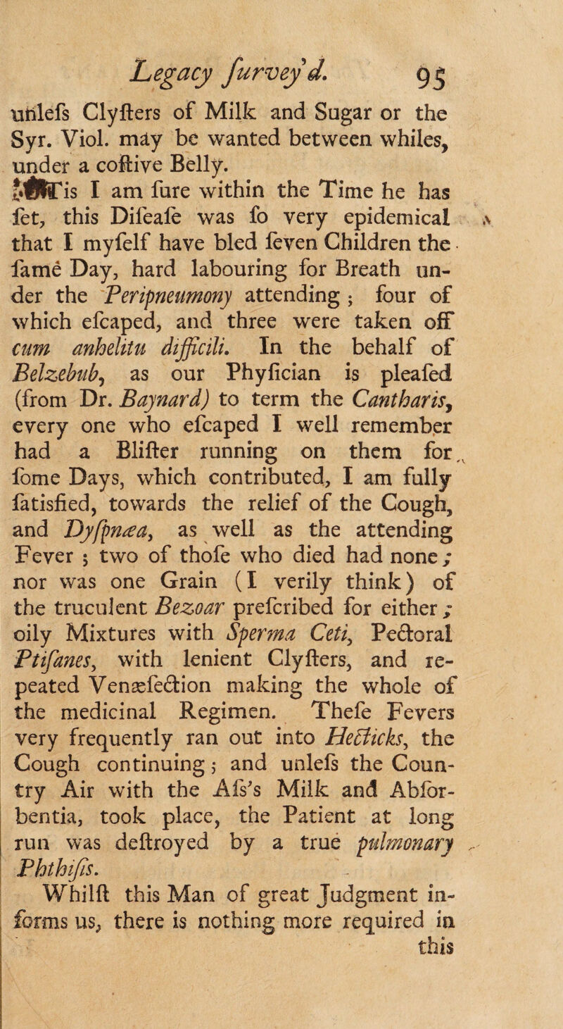 ntilefs Clyfters of Milk and Sugar or the Syr. Viol, may be wanted between whiles, under a coftive Belly. i.tte'is I am fure within the Time he has let, this Difeafe was fo very epidemical that I myfelf have bled feven Children the fame Day, hard labouring for Breath un¬ der the Peripneumony attending ; four of which efcaped, and three were taken off cum anhelitu difficili. In the behalf of Belzebub, as our Phyfician is pleafed (from Dr. Baynard) to term the Cantharis, every one who efcaped I well remember had a Blifter running on them for,, fome Days, which contributed, I am fully fatisfied, towards the relief of the Cough, and Dyfpn^a, as well as the attending Fever 5 two of thofe who died had none; nor was one Grain (I verily think) of the truculent Bezoar prefcribed for either; oily Mixtures with Sperma Ceti, Pe&oral Ptifanes, with lenient Clyfters, and re¬ peated Venaefe&ion making the whole of the medicinal Regimen. Thefe Fevers very frequently ran out into Heffiicks^ the Cough continuing; and unlels the Coun¬ try Air with the Afs's Milk and Ablor- bentia, took place, the Patient at long run was deftroyed by a true pulmonary Phthifis. Whilft this Man of great Judgment in¬ forms us, there is nothing more required in this