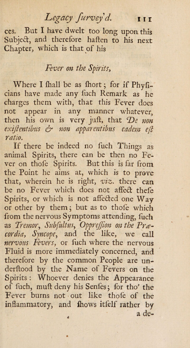 ces. But I have dwelt too long upon this Subjed, and therefore haften to his next Chapter, which is that of his jFever on the Spirits, Where I Ihall be as fhort; for if Phyfi- cians have made any luch Remark as he charges them with, that this Fever does not appear in any manner whatever, then his own is very juft, that F)e non exijientibus & non apparentibus eadem eft ratio. If there be indeed no fuch Things as animal Spirits, there can be then no Fe¬ ver on thofe Spirits. But this is far from the Point he aims at, which is to prove that, wherein he is right, viz. there can be no Fever which does not affed thefe Spirits, or which is not affeded one Way or other by them; but as to thole which from the nervous Symptoms attending, fuch as Tremor, Subfultusy Opprejffton on the Frg- cordia, Syncope, and the like, we call nervous Fevers, or fuch where the nervous Fluid is more immediately concerned, and therefore by the common People are un- derftood by the Name of Fevers on the Spirits: Whoever denies the Appearance of fuch, muft deny his Senfes; for tho' the Fever burns not « out like thofe of the inflammatory, and ihows itfelf rather by a d e«