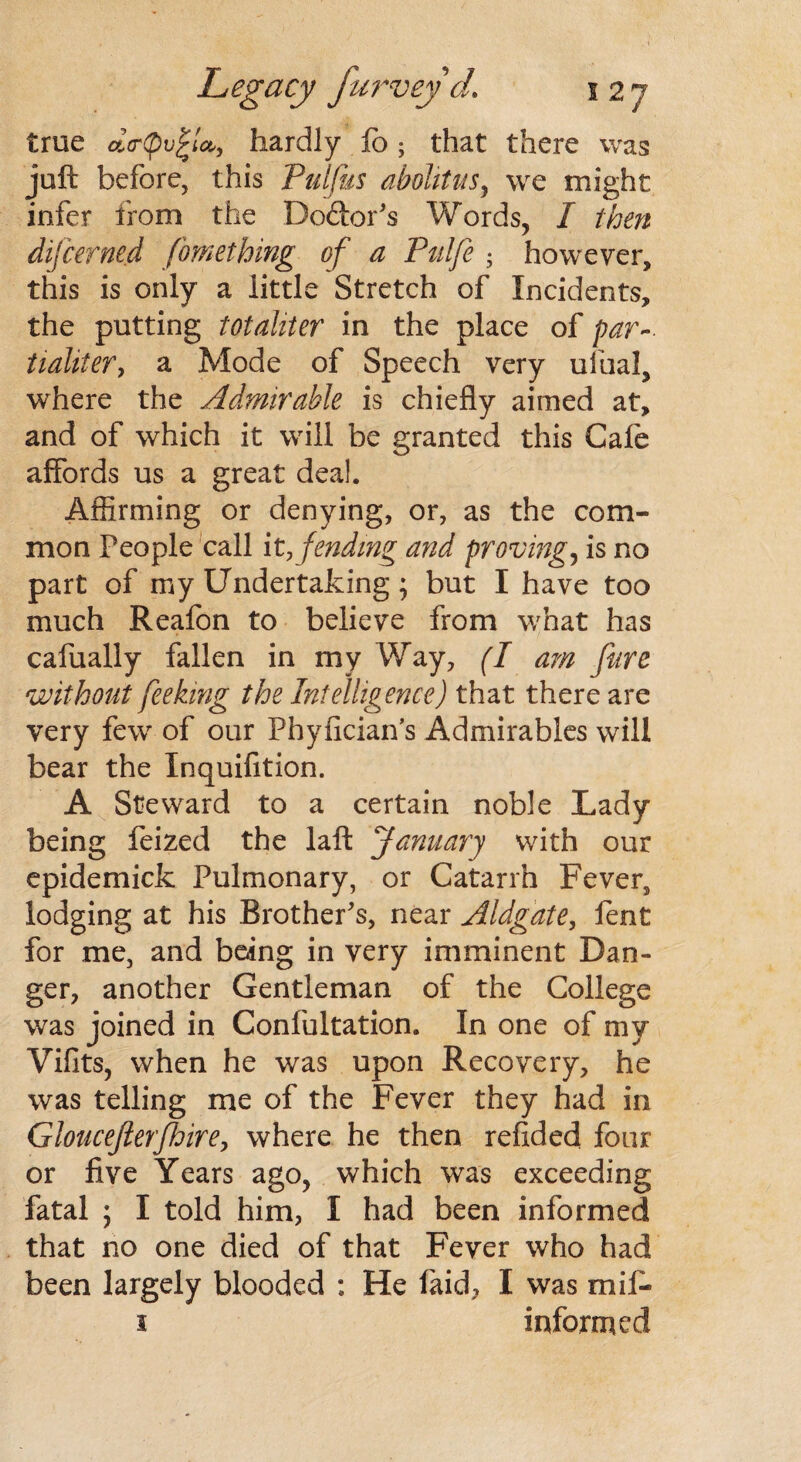 true dcrfiv^lcb, hardly lo; that there was juft before, this Pulfus abohtus, we might infer from the Doctor's Words, I then difcerned fomething of a Pulfe ; however, this is only a little Stretch of Incidents, the putting totahter in the place of par-■ tialiter, a Mode of Speech very ufual, where the Admirable is chiefly aimed at, and of which it will be granted this Cafe affords us a great deal. Affirming or denying, or, as the com¬ mon People call it, fending and provings is no part of my Undertaking; but I have too much Reafon to believe from what has cafually fallen in my Way, (I am fare without feeking the Intelligence) that there are very few of our Phyfician’s Admirables will bear the Inquifition. A Steward to a certain noble Lady being feized the laft January with our epidemick Pulmonary, or Catarrh Fever, lodging at his Brother's, near Aldgate, fent for me, and being in very imminent Dan¬ ger, another Gentleman of the College was joined in Confultation. In one of my Vifits, when he was upon Recovery, he was telling me of the Fever they had in Gloucejlerfhire, where he then refided four or five Years ago, which was exceeding fatal ; I told him, I had been informed that no one died of that Fever who had been largely blooded : He laid, I was mil- 1 informed