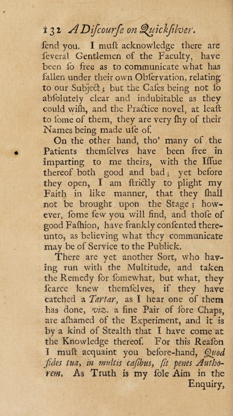 fend you. I muft acknowledge there are feveral Gentlemen of the Faculty, have been lb free as to communicate what has fallen under their own Oblervation, relating to our Subject $ but the Cafes being not fo abfblutely clear and indubitable as they could wifh, and the Practice novel, at leaft to fome of them, they are very fhy of their Names being made ufe of. On the other hand, tho5 many of the Patients themfelves have been free in imparting to me theirs, with the Iffue thereof both good and bad; yet before they open, I am ftriclly to plight my Faith in like manner, that they Ihall not be brought upon the Stage ; how¬ ever, fome few you will find, and thofe of good Fafhion, have frankly confented there- unto5 as believing what they communicate may be of Service to the Publick. There are yet another Sort, who hav¬ ing run with the Multitude, and taken the Remedy for fomewhat, but what, they fcarce knew themfelves, if they have catched a Tartar, as I hear one of them has done, viz. a fine Pair of lore Chaps, are afhamed of the Experiment, and it is by a kind of Stealth that I have come at the Knowledge thereof. For this Reafon I muft acquaint you before-hand, Quod jides tua, in multis cafibus, fit penes Autho- rem, As Truth is my foie Aim in the Enquiry,