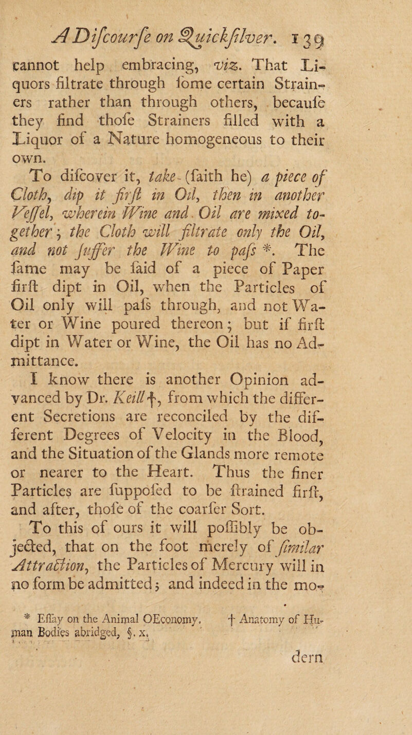 cannot help embracing, viz. That Li¬ quors filtrate through ionic certain Strain¬ ers rather than through others, becaufe they find thole Strainers filled with a Liquor of a Nature homogeneous to their own. To difcover it, take- (faith he) a piece of Cloth, dip it firft in Oil, then in another Veffel, wherein Wine and Oil are mixed to¬ gether j the Cloth will filtrate only the Oil, and not Jujfier the Wine to pdfs The lame may be faid of a piece of Paper firft dipt in Oil, when the Particles of Oil only will pafs through, and not Wa¬ ter or Wine poured thereon; but if firft dipt in Water or Wine, the Oil has no Ad¬ mittance. I know there is another Opinion ad¬ vanced by Dr. Keillf, from which the differ¬ ent Secretions are reconciled by the dif¬ ferent Degrees of Velocity in the Blood, and the Situation of the Glands more remote or nearer to the Heart. Thus the finer Particles are fuppofed to be ftrained firft, and after, thofe of the coarfer Sort. To this of ours it will poffibly be ob¬ jected, that on the foot merely of fimilar Attraction, the Particles of Mercury will in no form be admitted 5 and indeed in the mo- * Eflay on the Animal OEconomy, f Anatomy of Hu¬ man Bodies abridged, 5- x. derm