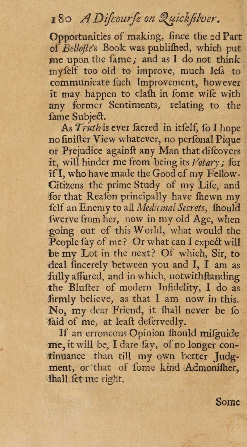 Opportunities of making, fince the id Part of Bellojle's Book was publilhed, which put me upon the fame; and as I do not think myfelf too old to improve, much Ids to communicate liich Improvement, however it may happen to clafli in lome wile with any former Sentiments, relating to the fame Subject As Truth is ever facred in itfelf, lo I hope no finifter View whatever, no perfonal Pique or Prejudice againft any Man that dilcovers it, will hinder me from being its Votary ; for if I, who have made the Good of my Fellow- Citizens the prime Study of my Life, and for that Reafon principally have fhewn my felf an Enemy to all Medicinal Secrets, Ihould fwerve from her, now in my old Age, when going out of this World, what would the People fay of me ? Or what can I expeft will be my Lot in the next? Of which, Sir, to deal fincerely between you and I, I am as fully allured, and in which, notwithftanding the Blufter of modern Infidelity, I do as firmly believe, as that I am now in this. No, my dear Friend, it fhall never be lb laid of me, at leaf! defervedly. If an erroneous Opinion Ihould milguide me^it will be, I dare lay, of no longer con¬ tinuance than till my own better Judg¬ ment, or that of feme kind Admonilhen, fhall fet me right. Some