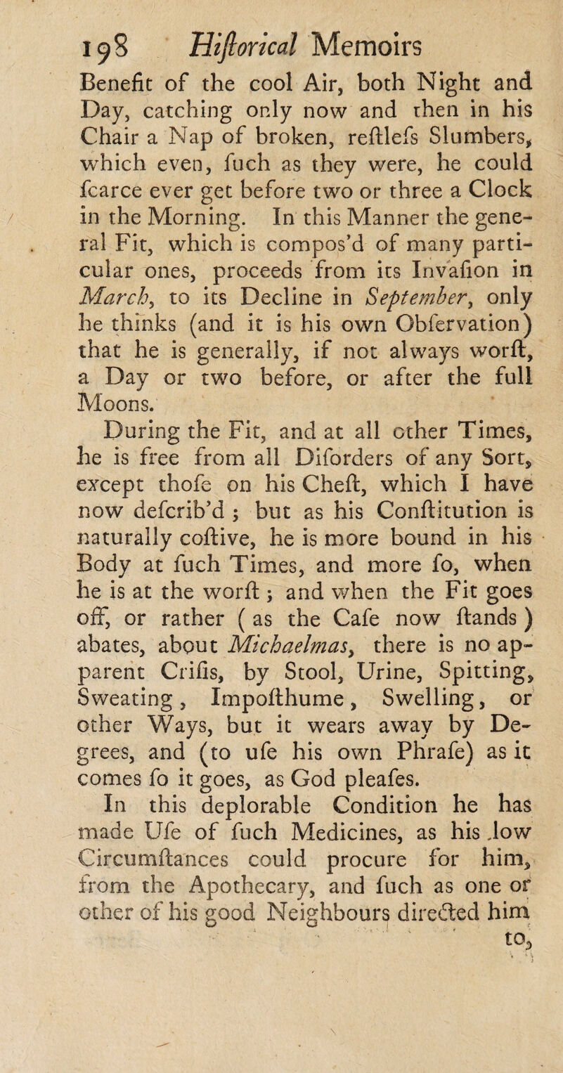 Benefit of the cool Air, both Night and Day, catching only now and then in his Chair a Nap of broken, reftlefs Slumbers, which even, fuch as they were, he could fcarce ever get before two or three a Clock in the Morning. In this Manner the gene¬ ral Fit, which is compos’d of many parti¬ cular ones, proceeds from its Invafion in March, to its Decline in September, only he thinks (and it is his own Obfervation) that he is generally, if not always worft, a Day or two before, or after the full Moons. During the Fit, and at all other Times, he is free from all Diforders of any Sort, except thofe on his Cheft, which I have now defcrib’d ; but as his Conftitution is naturally coftive, he is more bound in his Body at fuch Times, and more fo, when he is at the worft ; and when the Fit goes off, or rather ( as the Cafe now ftands ) abates, about Michaelmas, there is no ap¬ parent Crifis, by Stool, Urine, Spitting, Sweating, Impofthume, Swelling, or other Ways, but it wears away by De¬ grees, and (to ufe his own Phrafe) as it comes fo it goes, as God pleafes. In this deplorable Condition he has made Ufe of fuch Medicines, as his Jow Circurnftances could procure for him, from the Apothecary, and fuch as one or other of his good Neighbours directed him