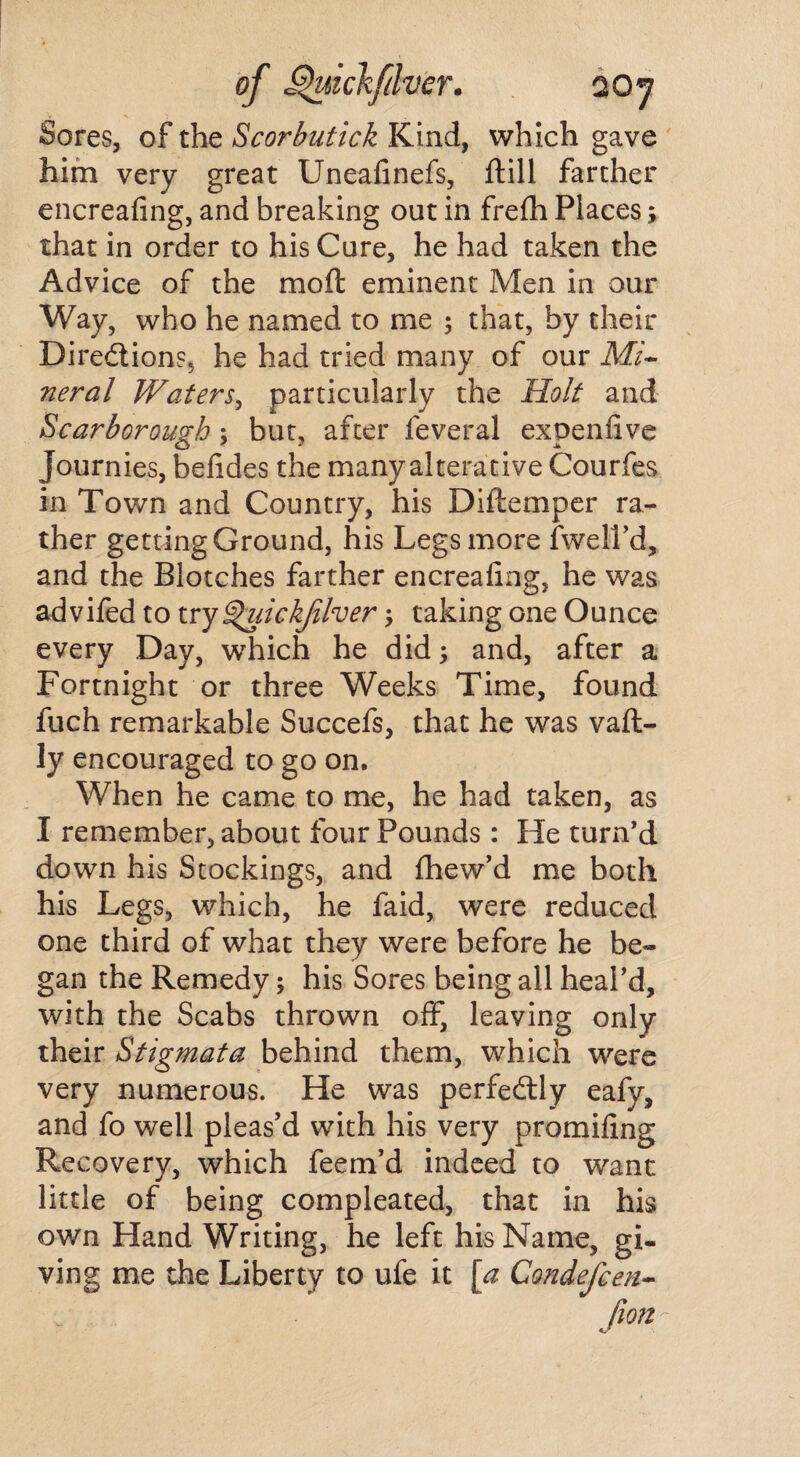 Sores, of the Scorbutick Kind, which gave him very great Uneafinefs, ftill farther encreafing, and breaking out in frefh Places; that in order to his Cure, he had taken the Advice of the moft eminent Men in our Way, who he named to me ; that, by their Directions, he had tried many of our Mi¬ neral Waters, particularly the Holt and Scarborough % but, after feveral expenfive Journies, befides the many alterative Courfes in Town and Country, his Diftemper ra¬ ther getting Ground, his Legs more (well’d,, and the Blotches farther encreafing, he was advifed to try ^uickjilver taking one Ounce every Day, which he did; and, after a Fortnight or three Weeks Time, found fuch remarkable Succefs, that he was vaft- ly encouraged to go on. When he came to me, he had taken, as I remember, about four Pounds: He turn’d down his Stockings, and fhew’d me both his Legs, which, he faid, were reduced one third of what they were before he be¬ gan the Remedy; his Sores being all heal’d, with the Scabs thrown off, leaving only their Stigmata behind them, which were very numerous. He was perfectly eafy, and fo well pleas’d with his very promifing Recovery, which feem’d indeed to want little of being compleated, that in his own Hand Writing, he left his Name, gi¬ ving me the Liberty to ufe it [a Condefcen- fion -