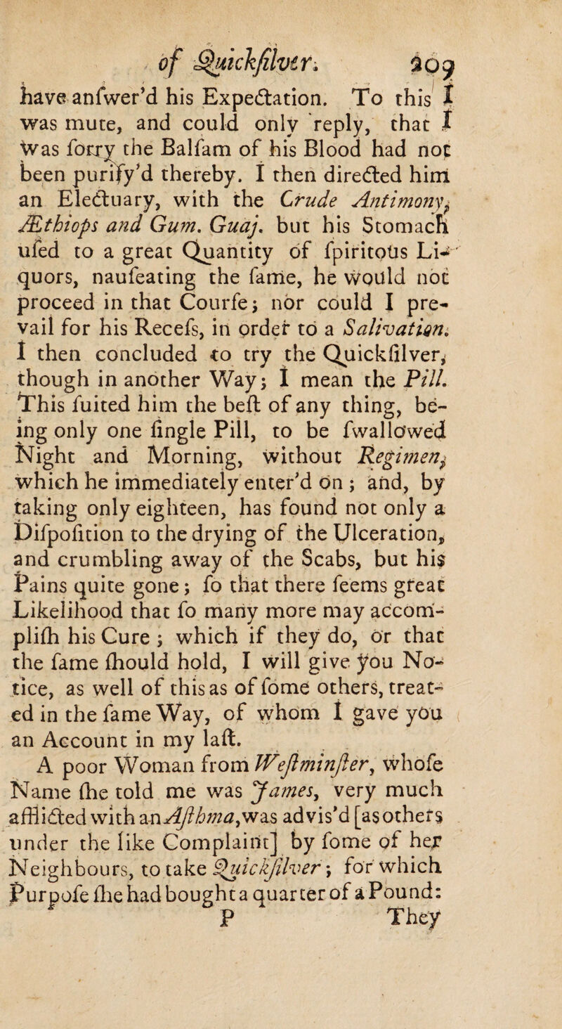 .■ of Qukkfilvtr. have anfwer’d his Expectation. To this I was mute, and could only reply, that I Was forty the Balfam of his Blood had not been purify’d thereby. I then directed him an EleCtuary, with the Crude Antimony* Mthiops and Gum. Guaj. but his Stomach ufed to a great Quantity of fpiritoUs Li-* quors, naufeating the lame, he would not proceed in that Courfe; nor could I pre¬ vail for his Recefs, in order to a Salivation, I then concluded to try the Quicldilver, though in another Way; I mean the PUL This fuited him the belt of any thing, be¬ ing only one Angle Pill, to be fvvallowed Night and Morning, without Regimeny which he immediately enter’d on ; and, by taking only eighteen, has found not only a Difpofition to the drying of the Ulceration, and crumbling away of the Scabs, but hi$ Pains quite gone; fo that there feems great Likelihood that fo many more may accorri- pliffl his Cure s which if they do, or that the fame fhould hold, I will give you No¬ tice, as well of this as of fome others, treat¬ ed in the fame Way, of whom I gave you an Account in my laft. A poor Woman from IVejiminjler, whofe Name (he told me was James, very much afflicted with ^AJlhma^r^ advis’d [as others under the like Complaint] by fome of her Neighbours, to take ®uickjtlver; for which Purpofeffle had bought a quarterof aPound: P They