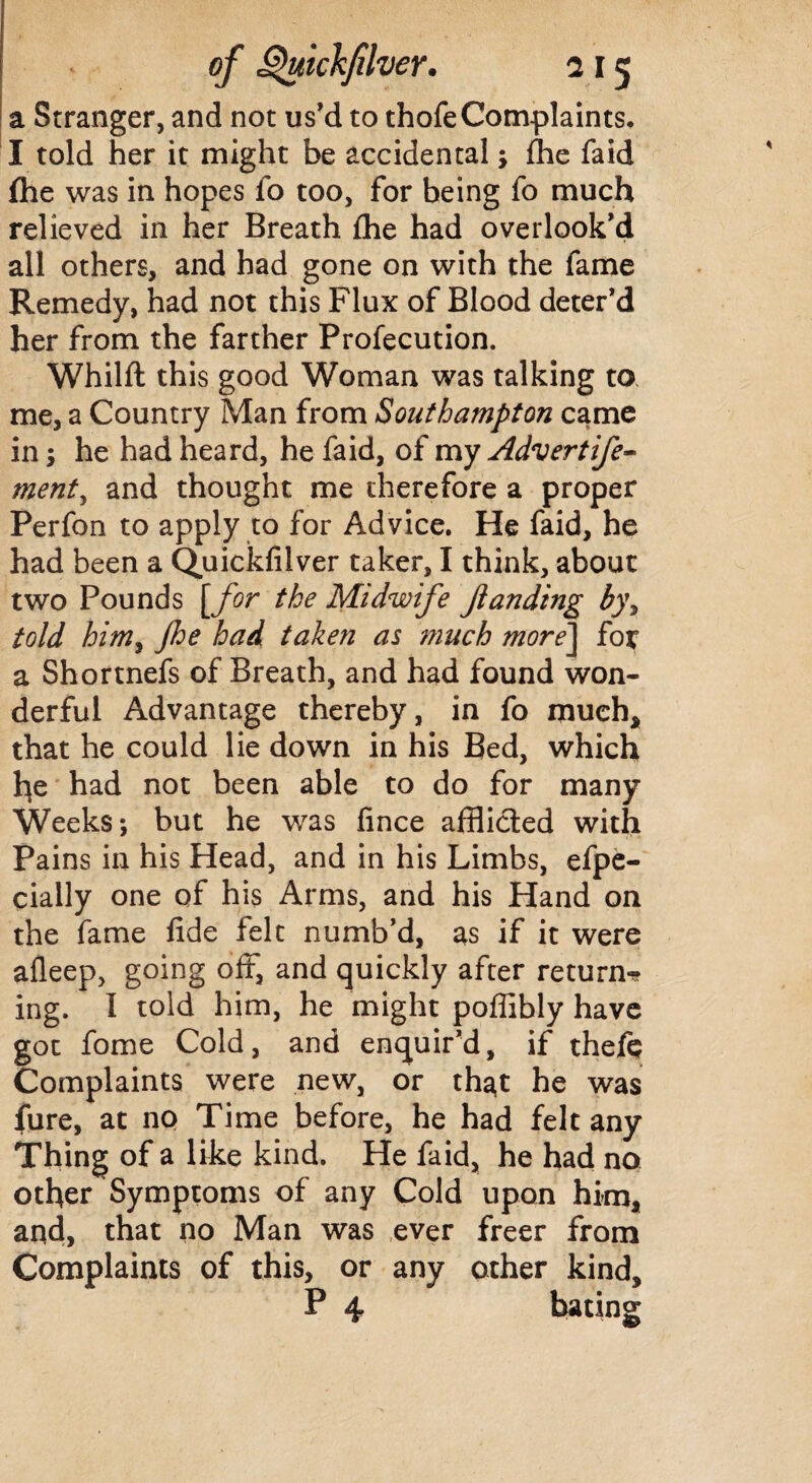 a Stranger, and not us'd to thofe Complaints. I told her it might be accidental; Ihe laid (he was in hopes fo too, for being fo much relieved in her Breath Ihe had overlook'd all others, and had gone on with the fame Remedy, had not this Flux of Blood deter'd her from the farther Profecution. Whilft this good Woman was talking to me, a Country Man from Southampton came in; he had heard, he faid, of my Advert ife- ment, and thought me therefore a proper Perfon to apply to for Advice. He faid, he had been a Quickfilver taker, I think, about two Pounds [for the Midwife jianding b)\ told him, fhe had taken as much more\ for a Shortnefs of Breath, and had found won¬ derful Advantage thereby, in fo much, that he could lie down in his Bed, which he had not been able to do for many Weeks-, but he was fince afflicted with Pains in his Head, and in his Limbs, efpe- cially one of his Arms, and his Hand on the fame fide felt numb’d, as if it were afleep, going off, and quickly after return** ing. I told him, he might poflibly have got fome Cold, and enquir’d, if theft Complaints were new, or that he was fure, at no Time before, he had felt any Thing of a like kind. He faid, he had no other Symptoms of any Cold upon him, and, that no Man was ever freer from Complaints of this, or any other kind,