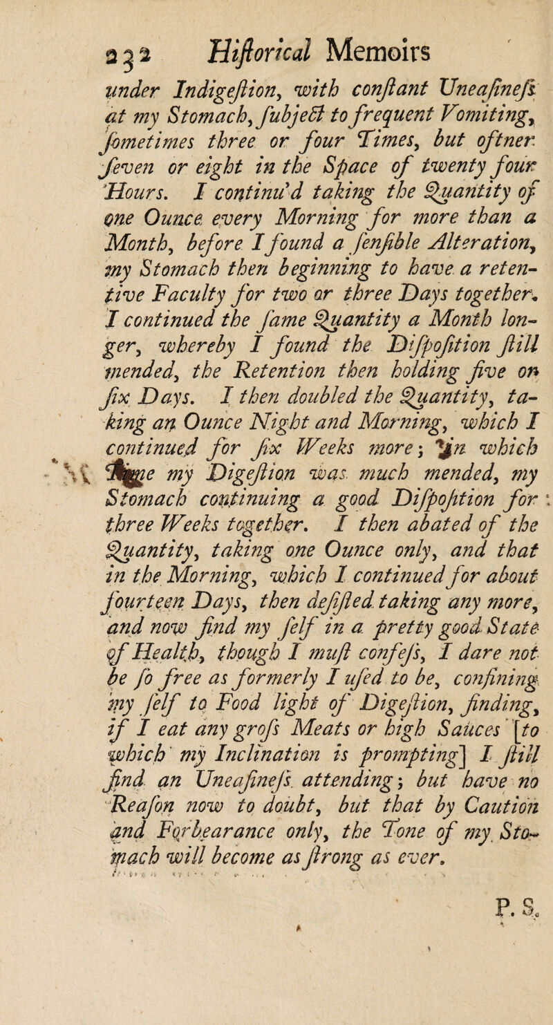 under In digefiion, with confiant TJneafineji at my Stomach,fubjett to frequent Vomitings feme times three or four 'Times, but oft net3, fieven or eight in the Space of twenty four \'Hours. I continu'd taking the Quantity of one Ounce, every Morning for more than a Month, before Ifound a fenfible Alteration., my Stomach then beginning to have a reten¬ tive Faculty for two or three Days together* I continued the fame Quantity a Month lon¬ ger, whereby I found the Dfpofition fill mended, the Retention then holding five on fix Days. I then doubled the Quantity, ta¬ king an Ounce Night and Morning, which I continued for fix Weeks more; ^Jn which my Digefiion was. much mended, my Stomach continuing a good Difipofition for \ three Weeks together. I then abated of the Quantity, taking one Ounce only, and that in the Morning, which 1 continued for about fourteen Days, then defified taking any more, and now find my felf in a pretty good State qf Health, though I muft confefs, I dare not be fo free as formerly I ufed to be, confining my j'elf to Food light of Digefiion, finding, if I eat any gr ofs Meats or high Sauces [to which my Inclination is prompting^ I fill find, an Uneafmejs. attending; but have no Reajon now to doubt, but that by Caution and Fqrbearance only, the Tone of my Sto~ tfiach will become as firong as ever.