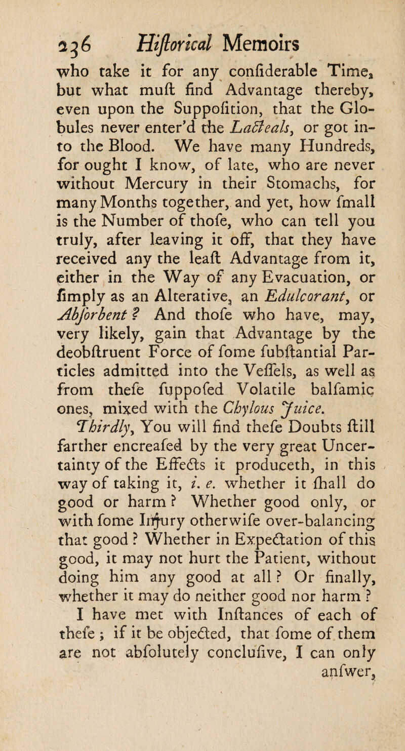 who take it for any confiderable Time* but what mud find Advantage thereby, even upon the Suppofition, that the Glo¬ bules never enter’d the Laffieals, or got in¬ to the Blood. We have many Hundreds, for ought I know, of late, who are never without Mercury in their Stomachs, for many Months together, and yet, how fmall is the Number of thofe, who can tell you truly, after leaving it off, that they have received any the leaft Advantage from it, either in the Way of any Evacuation, or fimply as an Alterative, an Edulcorant, or Abforbent ? And thofe who have, may, very likely, gain that Advantage by the deobftruent Force of fome fuhftantial Par¬ ticles admitted into the Veffels, as well as from thefe fuppofed Volatile balfamic ones, mixed with the Chylous 'Juice. Thirdly, You will find thefe Doubts ftill farther encreafed by the very great Uncer¬ tainty of the Effects it produceth, in this way of taking it, i. e. whether it {hall do good or harm ? Whether good only, or with fome Injury otherwife over-balancing that good ? Whether in Expedition of this good, it may not hurt the Patient, without doing him any good at all ? Or finally, whether it may do neither good nor harm ? I have met with Inftances of each of thefe ; if it be objeded, that fome of them are not abfolutely conclufive, I can only anfwer,