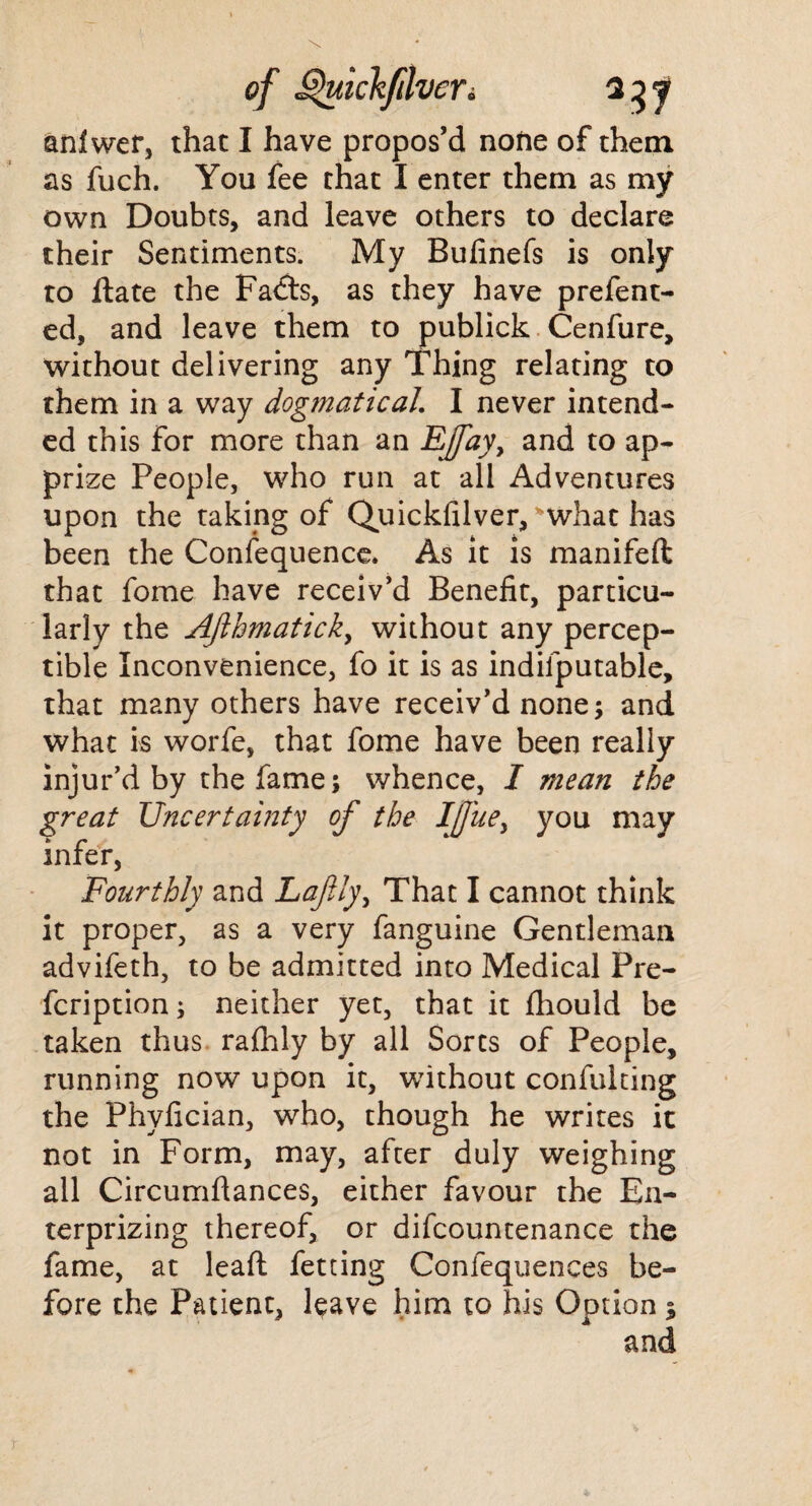 anlwer, that I have propos’d none of them as fuch. You fee that I enter them as my own Doubts, and leave others to declare their Sentiments. My Bufinefs is only to Hate the Fadts, as they have prefent- ed, and leave them to publick Cenfure, without delivering any Thing relating to them in a way dogmatical’ I never intend¬ ed this for more than an EJfay, and to ap¬ prize People, who run at all Adventures upon the taking of Quickfilver, what has been the Confequence. As it is manifeft that fome have receiv’d Benefit, particu¬ larly the AJlhmatick, without any percep¬ tible Inconvenience, fo it is as indiiputable, that many others have receiv’d none; and what is worfe, that fome have been really injur’d by the fame; whence, I mean the great Uncertainty of the Ifuey you may infer, Fourthly and Lafily, That I cannot think it proper, as a very fanguine Gentleman advifeth, to be admitted into Medical Pre- fcription; neither yet, that it fhould be taken thus rafhly by all Sorts of People, running now upon it, without confulting the Phyfician, who, though he writes it not in Form, may, after duly weighing all Circumftances, either favour the En- terprizing thereof, or difcountenance the fame, at leaf: fetting Confequences be¬ fore the Patient, leave him to his Option s and