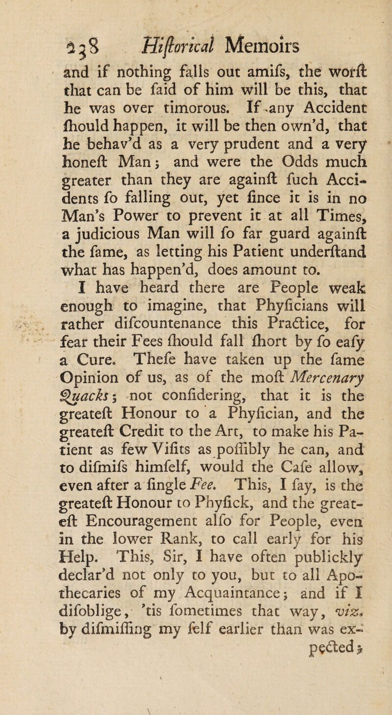 and if nothing falls out amifs, the worft that can be faid of him will be this, that he was over timorous. If-any Accident fhould happen, it will be then own'd, that he behav'd as a very prudent and a very honeft Man; and were the Odds much greater than they are againll fuch Acci¬ dents fo falling out, yet fince it is in no Man’s Power to prevent it at all Times, a judicious Man will fo far guard againft the fame, as letting his Patient underftand what has happen'd, does amount to. I have heard there are People weak enough to imagine, that Phyficians will rather difcountenance this Pradtice, for fear their Fees fhould fall fhort by fo eafy a Cure. Thefe have taken up the fame Opinion of us, as of the mod Mercenary Quacks-, not confidering, that it is the greateft Honour to a Phyfician, and the greateft Credit to the Art, to make his Pa¬ tient as fewVifits as poffibly he can, and to difmifs himfelf, would the Cafe allow, even after a Angle Fee. This, I fay, is the greateft Honour to Phyfick, and the great¬ eft Encouragement alfo for People, even in the lower Rank, to call early for his Help. This, Sir, I have often publickly declar'd not only to you, but to all Apo¬ thecaries of my Acquaintance; and if I difoblige, 'tis fometimes that way, viz* by difmiffing my felf earlier than was ex- pedled >