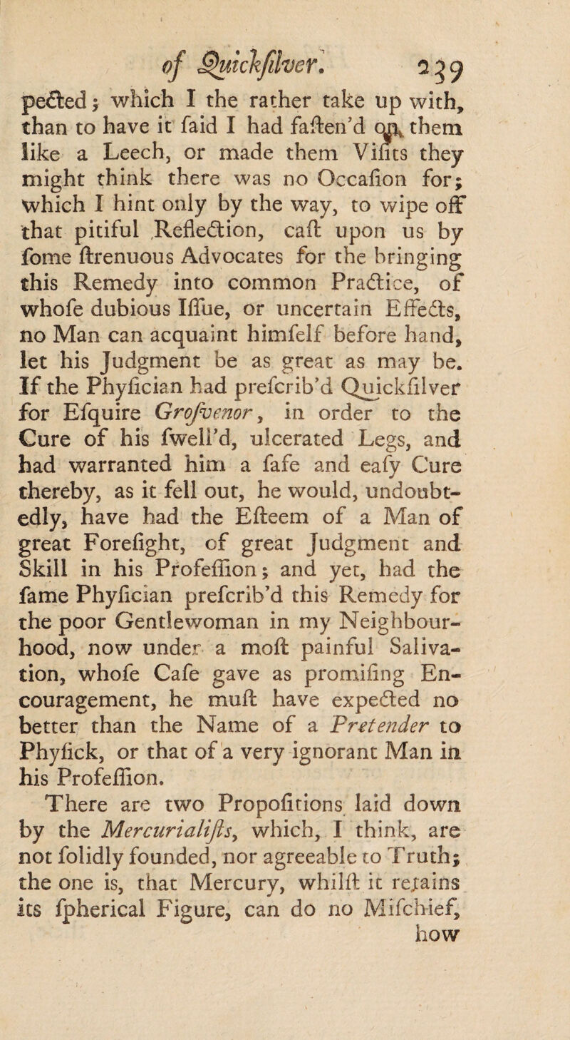 peCted ; which I the rather take up with, than to have it faid I had fatten'd oa\ them like a Leech, or made them Vints they might think there was no Occafion for; Which I hint only by the way, to wipe off that pitiful Reflection, caft upon us by fome ftrenuous Advocates for the bringing this Remedy into common Practice, of whofe dubious Xffue, or uncertain EffeCts, no Man can acquaint himfelf before hand, let his Judgment be as great as may be. If the Phyfician had prefcrib’d Quickfilver for Efquire Grofvenor, in order to the Cure of his fweli’d, ulcerated Legs, and had warranted him a fafe and eafy Cure thereby, as it fell out, he would, undoubt¬ edly, have had the Efteem of a Man of great Forefight, of great Judgment and Skill in his Profeflion; and yet, had the fame Phyfician prefcrib’d this Remedy for the poor Gentlewoman in my Neighbour¬ hood, now under a moft painful Saliva¬ tion, whofe Cafe gave as promifing En¬ couragement, he mutt have expeCted no better than the Name of a Pretender to Phyfick, or that of a very ignorant Man in his Profeflion. There are two Propofitions laid down by the Mercurialijis, which, I think, are not folidly founded, nor agreeable to Truth; the one is, that Mercury, whilft it rejtains its fpherical Figure, can do no Mifch-ief, how