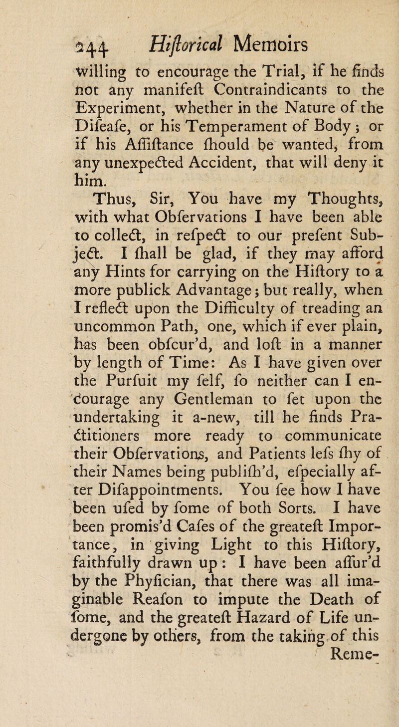 Willing to encourage the Trial, if he finds not any manifeft Contraindicants to the Experiment, whether in the Nature of the Difeafe, or his Temperament of Body ; or if his Afliftance fhould be wanted* from any unexpected Accident, that will deny it him. Thus, Sir, You have my Thoughts, with what Obfervations I have been able to colledt, in refpeCt to our prefent Sub¬ ject. I (hall be glad, if they may afford any Hints for carrying on the Hiftory to a more publick Advantage; but really, when I refleCt upon the Difficulty of treading an uncommon Path, one, which if ever plain, has been obfcur'd, and loft in a manner by length of Time: As I have given over the Purfuit my felf, fo neither can I en¬ courage any Gentleman to fet upon the undertaking it a-new, till he finds Pra¬ ctitioners more ready to communicate their Obfervations, and Patients lefs fhy of their Names being publifh’d, efpecially af¬ ter Difappointments. You fee how I have been ufed by fome of both Sorts. I have been promis'd Cafes of the greateft Impor¬ tance, in giving Light to this Hiftory, faithfully drawn up: I have been aflur’d by the Phyfician, that there was all ima¬ ginable Reafon to impute the Death of fome, and the greateft Hazard of Life un¬ dergone by others, from the taking of this ■ Reme-