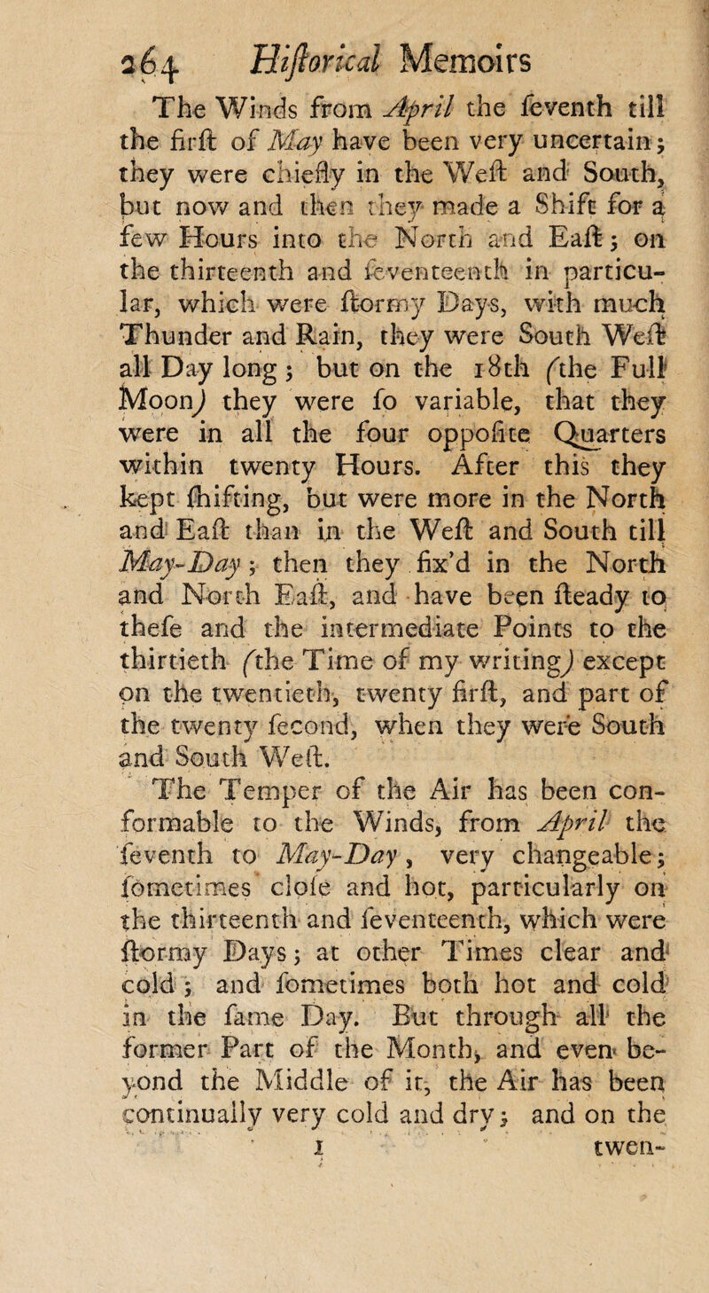 The Winds from April the feventh till the firft o 1 May have been very uncertain; they were chiefly in the Weft and' South, but now and then they made a Shift for a, few Hours into the North and Eaft; on the thirteenth and feventeenth in particu¬ lar, which were ftormy Bays, with much Thunder and Rain, they were South Weft all Day long ; but on the 18 th (the Full Moon) they were fo variable, that they were in all the four oppofite Quarters within twenty Hours. After this they kept fhifting, but were more in the North and Eaft than in the Weft and South till May-Day; then they fix’d in the North and North Eaft, and have been fteady to thefe and the intermediate Points to the thirtieth (the Time of my writing^) except on the twentieth, twenty firft, and part of the twenty lecond, when they were South and South Weft. The Temper of the Air has been con¬ formable to the Winds, from April the feventh to May-Day , very changeable; fometimes dole and hot, particularly on the thirteenth and feventeenth, which were ftormy Days; at other Times clear and cold 5 and fometimes both hot and cold in the fame Day. But through all the former Part of the Month, and even be¬ yond the Middle of it, the Air has been continually very cold and dry; and on the 1  twen-