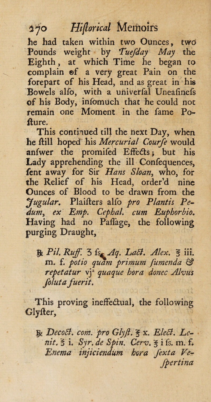 he had taken within two Ounces, twd Pounds weight by TueJ'day May the Eighth, at which Time he began to complain ©f a very great Pain on the forepart of his Head, and as great in his Bowels alfo, with a univerfal Uneafinefs of his Body, infomuch that he could not remain one Moment in the fame Po- fture. This continued till the next Day, when he ftill hoped his Mercurial Courfe would anlwer the promifed EffeCts -9 but his Lady apprehending the ill Confequences, fent away for Sir Hans Sloan, who, for the Relief of his Head, order’d nine Ounces of Blood to be drawn from the jugular. Plaifters alfo pro Plantis Pe¬ dum, ex Emp. Cephal. cum Euphorbia. Having had no Paffage, the following purging Draught, |\ PiL Ruff. 3 fs^Aq. Labi. Alex. 3 iii. m. f. polio quam primum fumenda £j? repetatur vja quaque bora donee Alvus folut a fuerit. This proving ineffectual, the following Glyller, f% DecoB. com. pro Glyft. 3 x. EleB. Le- nit. 3 i, Syr. de Spin. Cerv. 3 i fs. m. f* Enema injiciendum bora fexta Ve- fpertina