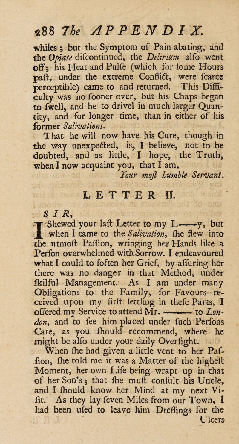 whiles ; but the Symptom of Pain abating, and the Opiate difcontinued, the Delirium alfo went off*, his Heat and Pulfe (which for forne Hours pail, under the extreme Conflict, were fcarce perceptible) came to and returned. This Diffi¬ culty was no fooner over, but his Chaps began to fwell, and he to drivel in much larger Quan¬ tity, and for longer time, than in either of his former Salivations. T hat he will now have his Cure, though in the way unexpected, is, I believe, not to be doubted, and as little, I hope, the Truth, when I now acquaint you, that I am. Tour moft humble Servant. LETTER II. SIR, I Shewed your lafl Letter to my L——y, but when I came to the Salivation, fhe flew into the utmoft Paffion, wringing her Hands like a Perfon overwhelmed with Sorrow. I endeavoured what I could to foften her Grief, by affuring her there was no danger in that Method, under fkilful Management. As I am under many Obligations to the Family, for Favours re¬ ceived upon my firft fettling in thefe Parts, I offered my Service to attend Mr. »—■ ■ to Lon¬ don, and to fee him placed under fuch Perfons Care, as you fhould recommend, where he might be alfo under your daily Over fight. When fhe had given a little vent to her Paf¬ fion, fhe told me it was a Matter of the higheft Moment, her own Life being wrapt up in that of her Son’s 5 that fhe mud confult his Uncle, and I fhould know her Mind at my next Vi- lit. As they lay feven Miles from our Town, I had been ufed to leave him Dreffings for the Ulcers