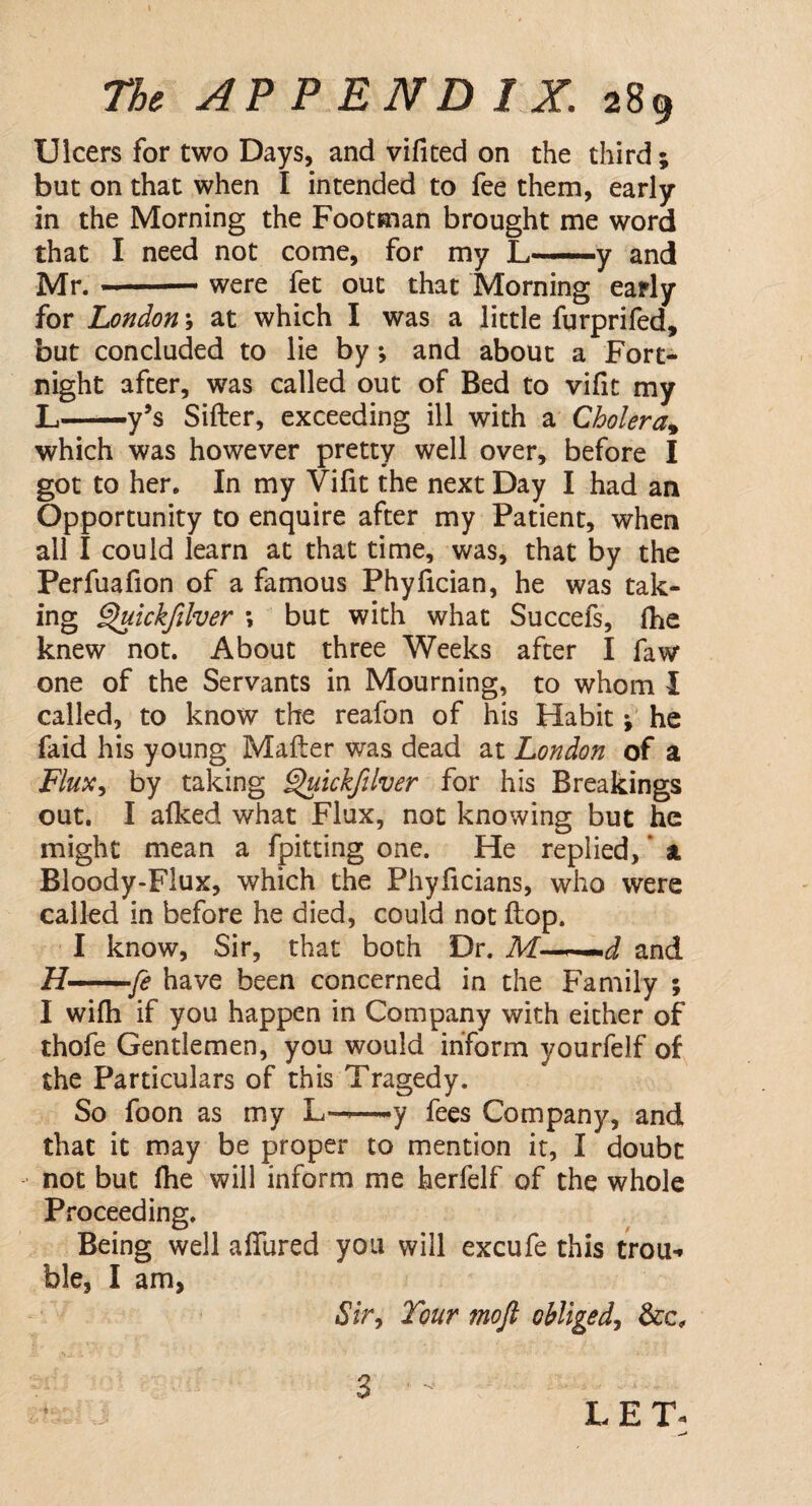 Ulcers for two Days, and vifited on the third; but on that when I intended to fee them, early in the Morning the Footman brought me word that I need not come, for my L-y and Mr.-were fet out that Morning early for London; at which I was a little furprifed, but concluded to lie by; and about a Fort¬ night after, was called out of Bed to vifit my L-y’s Sifter, exceeding ill with a Cholera% which was however pretty well over, before I got to her. In my Vifit the next Day I had an Opportunity to enquire after my Patient, when all I could learn at that time, was, that by the Perfuafion of a famous Phyfician, he was tak- ing Quickfilver \ but with what Succefs, fhe knew not. About three Weeks after I faw one of the Servants in Mourning, to whom I called, to know the reafon of his Habit; he faid his young Mafter was dead at London of a Flux, by taking Quickfilver for his Breakings out. I allced what Flux, not knowing but he might mean a fpitting one. He replied,' a Bloody-Flux, which the Phyficians, who were called in before he died, could not ftop. I know, Sir, that both Dr. Tkf——J and H-fe have been concerned in the Family ; I wifti if you happen in Company with either of thofe Gentlemen, you would inform yourfelf of the Particulars of this Tragedy. So foon as my L——y fees Company, and that it may be proper to mention it, I doubt not but (he will inform me herfelf of the whole Proceeding. Being well allured you will excufe this trou* ble, I am, 1Sir, Tour mofl obliged,