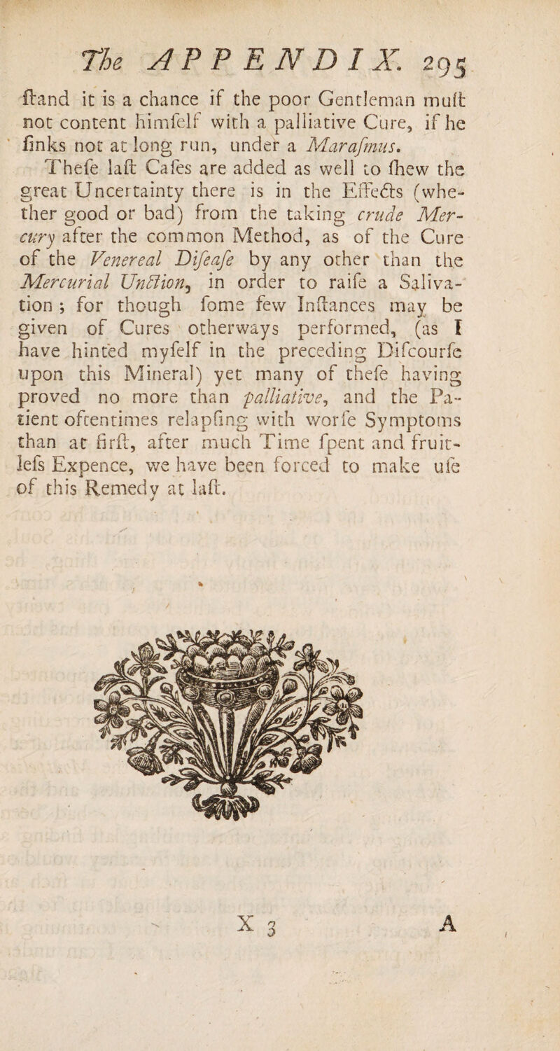 Hand it is a chance if the poor Gentleman mult not content himfelf with a palliative Cure, if he finks not at long run, under a Marafmus. Thefe iaft Cafes are added as well to fhew the great Uncertainty there is in the Effects (whe¬ ther good or bad) from the taking crude Mer¬ cury after the common Method, as of the Cure of the Venereal Difeafe by any other than the Mercurial UnEtion3 in order to raife a Saliva¬ tion ; for though fome few Infiances may be given of Cures otherways performed, (as I have hinted myfelf in the preceding Difcourfe upon this Mineral) yet many of thefe having proved no more than palliative, and the Pa¬ tient oftentimes relapfmg with worfe Symptoms than at fir it, after much Time fpent and fruit- lefs Expence, we have been forced to make ufe of this Remedy at lafi. \ X n 0 \