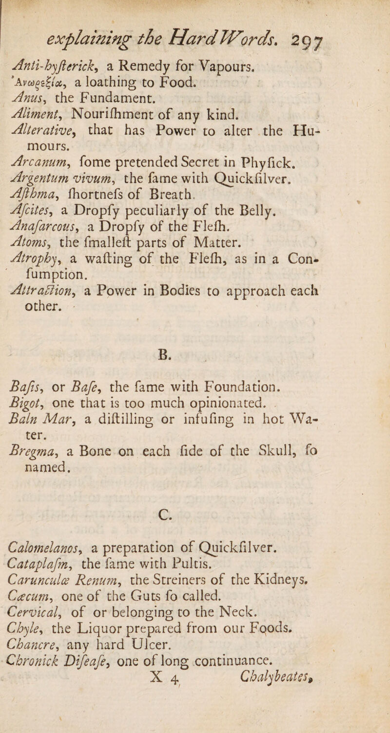 Anti-hyft crick, a Remedy for Vapours. *Av«£gf/#, a loathing to Food. Anus, the Fundament. Aliment, Nourifhment of any kind. Alterative, that has Power to alter the Hu¬ mours. Arcanum, fome pretended Secret in Phyfick. Argentum vivum, the fame with Quickfilver. Afthma, fhortnefs of Breath. Afcites, a Dropfy peculiarly of the Belly. Anafarcous, a Dropfy of the Flefh. Atoms, the fmalleft parts of Matter. Atrophy, a wafting of the Flefh, as in a Con- fumption. Attraction, a Power in Bodies to approach each other. B. Bafts, or Bafte, the fame with Foundation. Bigot, one that is too much opinionated. ifa/0 A/tfr, a diftilling or infufing in hot Wa¬ ter. Bregma, a Bone on each fide of the Skull, fo named. C. Calomelanos, a preparation of Quickfilver. Cataplaftm, the fame with Pultis. Carunculce Renum, the Streiners of the Kidneys. Caecum, one of the Guts fo called. Cervical, of or belonging to the Neck. Chyle, the Liquor prepared from our Foods. Chancre, any hard Ulcer. Cbronick Difteafte, one of long continuance. X 4 Chalybeates»