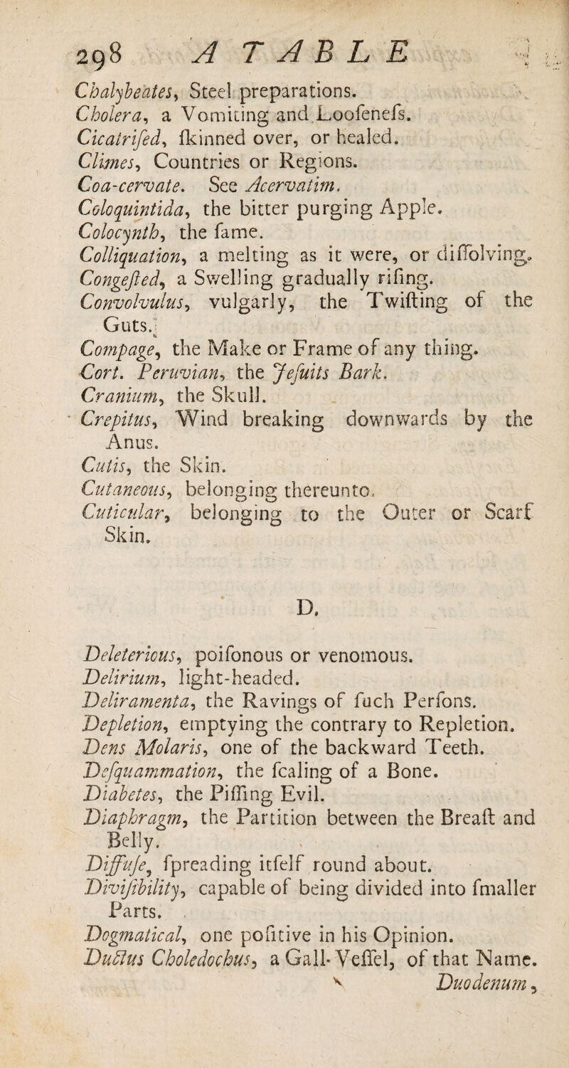 29S A TABLE i Cbalybe'ates, Steel preparations. Cholera, a Vomiting and Loofenefs. Cicairifed, fkinned over, or healed. Climes, Countries or Regions. Coa-cervate. See Acervatim. Coloquintida, the bitter purging Apple. Colocynth, the fame. Colliquation, a melting as it were, or diiTolving. Congefted, a Swelling gradually rifing. Convolvulus^ vulgarly, the Twitting of the Guts. Compage, the Make or Frame of any thing. Cor/. Peruvian, the Jefuits Bark. Cranium, the Skull. Crepitus, Wind breaking downwards by the Anus. C«/w, the Skin. Cutaneous, belonging thereunto, Cuticular, belonging to the Outer or Scarf Skin. D. Deleterious, poifonous or venomous. Delirium, light-headed. Deliramenta, the Ravings of fuch Perfons. Depletion, emptying the contrary to Repletion. Dens Molaris, one of the backward Teeth. Defquammation, the fcaling of a Bone. Diabetes, the Pi Ting Evil. Diaphragm, the Partition between the Breaft and Belly. . Diffuje, fpreading itfelf round about. , capable of being divided into fmaller Dogmatical, one pofitive in his Opinion. DuPtus CholedochuS) a Gall-Veffel, of that Name. ^ Duodenum, Divi/rbility Parts.