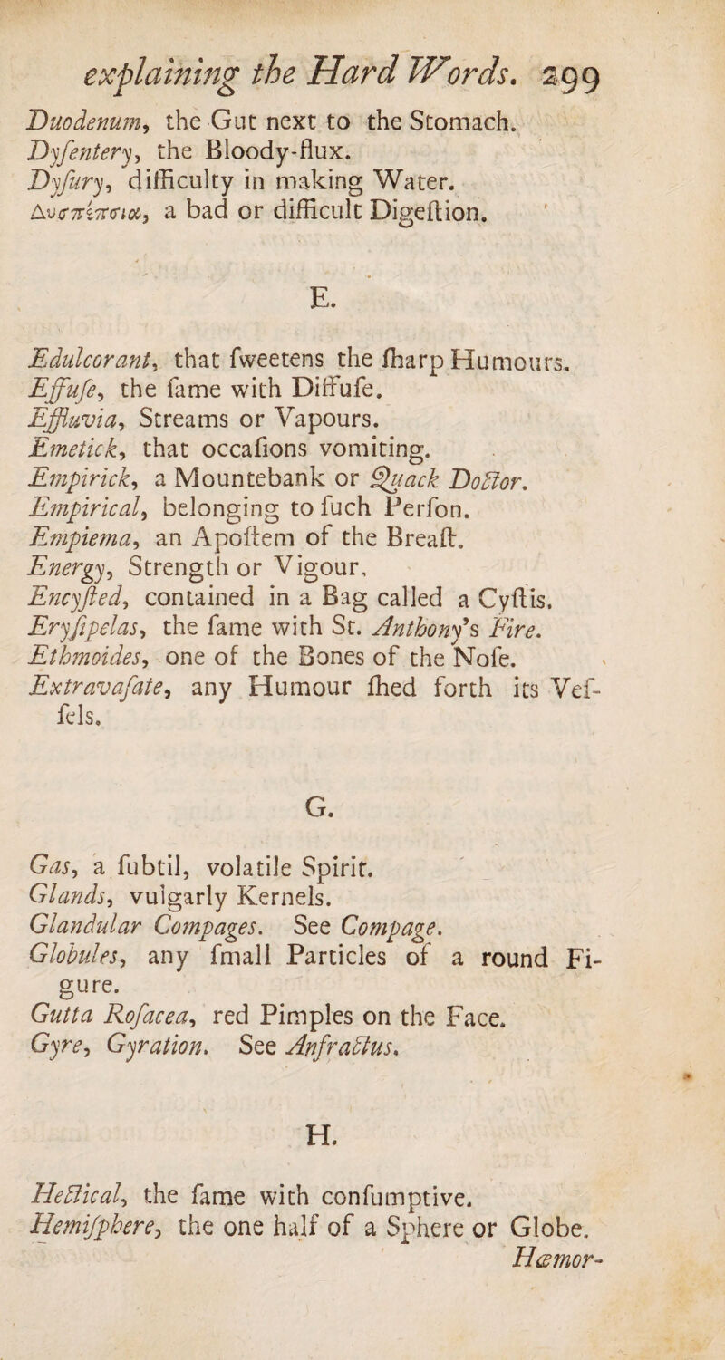 Duodenum, the Gut next to the Stomach. Dyfentery, the Bloody-flux. Dyfury, difficulty in making Water. A^arsTro*;#, a bad or difficult Digeftion. E. Edulcorant, that fweetens the fharp Humours. Efflufe, the fame with Diffufe. Effluvia, Streams or Vapours. Emetick, that occafions vomiting. Ernpirick, a Mountebank or Quack Dodlor. Empirical, belonging to fuch Perfon. Empiema, an Apoftem of the Bread. Energy, Strength or Vigour, Encyfted, contained in a Bag called a Cyftis. Eryjipelas, the fame with St. Anthony's Fire. Ethmoides, one of the Bones of the Nofe. Extravafate, any Humour fhed forth its Vef- fc Is* G. G^r, a fubtil, volatile Spirit. Glands, vulgarly Kernels. Glandular Compages. See Compage. Globules, any fmall Particles of a round Fi¬ gure. Gz//ta Rofacea, red Pimples on the Face. G)’?r, Gyration. See Anfradtus. H. Fledlical, the fame with confumptive. Hemifphere, the one half of a Sphere or Globe. H<zmor-