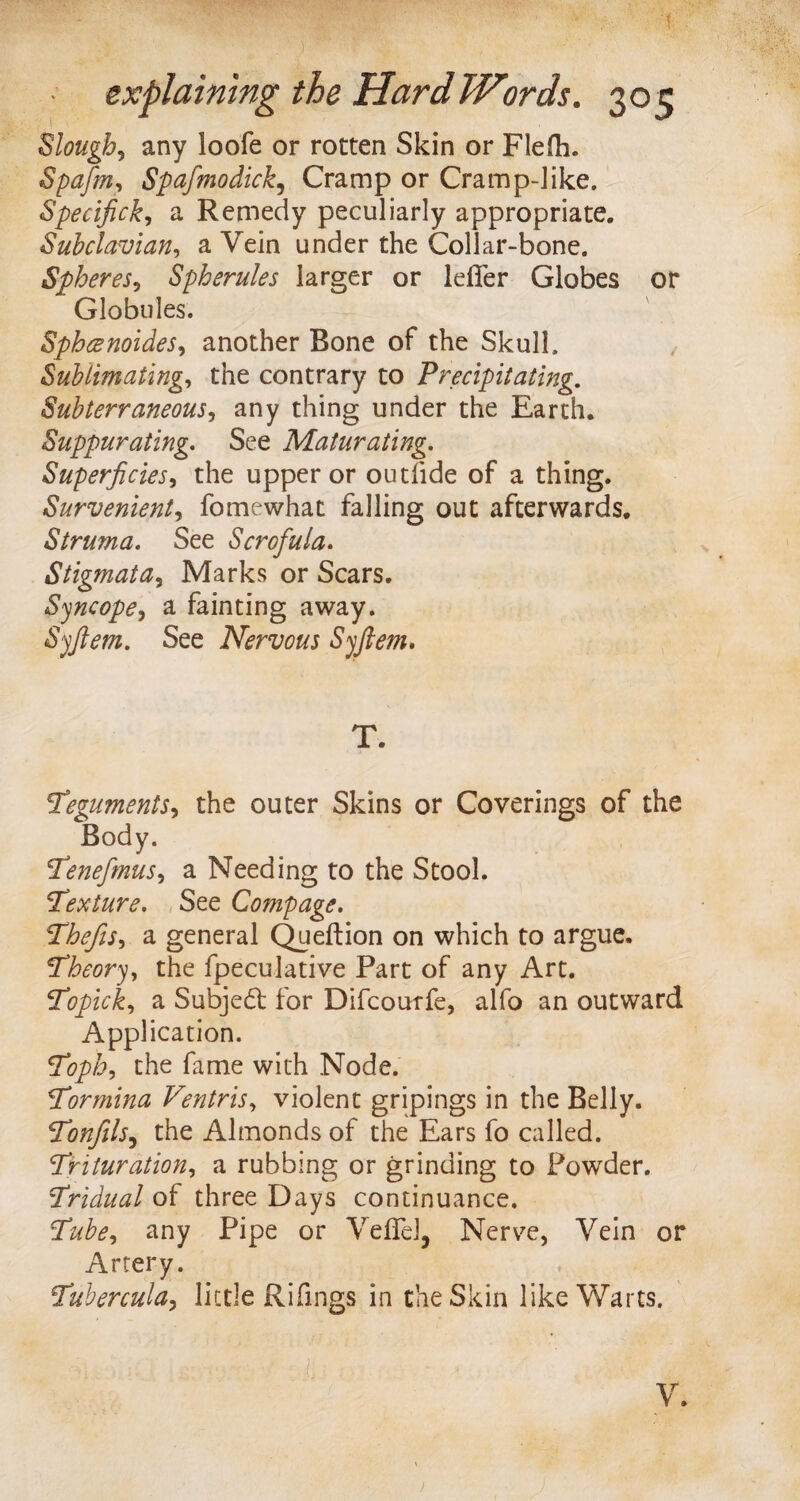 Slough, any loofe or rotten Skin or Flefh. Spafm, Spafmodick, Cramp or Cramp-]ike. Specifick, a Remedy peculiarly appropriate. Subclavian, a Vein under the Collar-bone. Spheres, Spherules larger or lefier Globes or Globules. Sphcenoides, another Bone of the Skull. Sublimating, the contrary to Precipitating. Subterraneous, any thing under the Earth. Suppurating. See Maturating. Superficies, the upper or outfide of a thing. Survenient, fomewhat falling out afterwards. Struma. See Scrofula. Stigmata, Marks or Scars. Syncope, a fainting away. Syftem. See Nervous Syftem. T. Teguments, the outer Skins or Coverings of the Body. Tenefmus, a Needing to the Stool. Texture. See Compage. Thefts, a general Queftion on which to argue. Theory, the fpeculative Part of any Art. Topick, a Subjedt for Difcourfe, alfo an outward Application. Toph, the fame with Node. Tormina Ventris, violent gripings in the Belly. Tonfils5 the Almonds of the Ears fo called. Trituration, a rubbing or grinding to Powder. Tridual of three Days continuance. any Pipe or Veflel, Nerve, Vein or Artery. Tubercula, little Rifings in the Skin like Warts. / ‘ •• ' • V :■ * ’ ' .. .-W & V. I