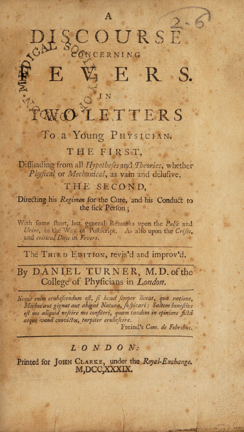 S' c>] C O U R S IH KERNING E R S. 4tf V A* v V ? A rt - J N X '*■ NV. ■*3 It »1 E T T E R S To a Young Physician. O THE FIRST, Diflliading from all Hypothefes and *Theories, whether Phyfical or Mechanic ad, as vain and deluhve. THE SECOND, Directing his Regimen for the Cure, and his Condud to the fick Perfon j With fome (hort, but general Remarks upon the Pul/e and Urine, in the Way of Poftfcript. As alfo upon the Crifes, and critical Days in Fe-vers. The Third Edition, revis’d and improv’d. By DANIEL TURNER, M.D.ofthe College of Phyficians in London. Neque enim erubefcendum eft, f, hr.ud Jhrtper Uceat, qua ratione, Morbos aut gignat aut abigat Naiura, fufpicari; Saltern hone [Hus eji nos aliquid nefcire nos confiteri, quam tandem in opinions field atque wand conwiBos, turpiter eruhejeers, Fremd’s Com, de Febrihus, LONDON: Printed for John Clarke, under the Rcyal-Exchamt. M,DCC,XXXIX.