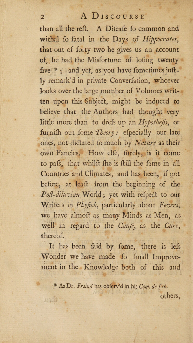 than all the reft. A Difeafe fo common and withal fo fatal in the Days of Hippocrates, that out of forty two he gives us an account of, he had the Misfortune of lofing twenty five * 5 and yet, as you have fometimes juft- ly remark'd in private Converfation, whoever looks over the large number of Volumes writ¬ ten upon this Subjed, might be induced to believe that the Authors had thought very little more than to drefs up an Hypothecs, or furnifh out fomc Theory: efpecially our late ones, not didated fo much by Nature as their own Fancies. How elfe, furely, is it come to pafs, that whiift fhe is ftill the fame in all Countries and Climates, and has been, if not before, at lea ft from the beginning of the Poft-diluvian World; yet with refped to our Writers in Phy/ick, particularly about Fevers, we have almoft as many Minds as Men, as well in regard to the Caufe.as the Cure, thereof. It has been fa id by fome, there is lefs Wonder we have made fo fmall Improve¬ ment in the Knowledge both of this and * As Dr. Freind has obferv’d in his Com. de Feb.