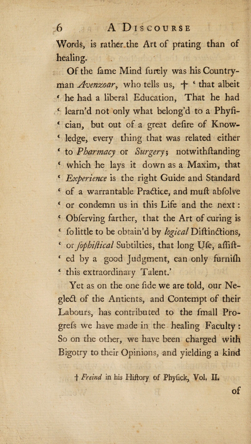 Words, is rather the Art of prating than of healing. Of the fame Mind furely was his Country¬ man Avenzoar, who tells us, *f* 4 that albeit * he had a liberal Education, That he had € learn’d not only what belong’d to a Phyfi- c cian, but out of a great defire of Know- c ledge, every thing that was related either 1 to Pharmacy or Surgery % notwithftanding c which he lays it down as a Maxim, that s Experience is the right Guide and Standard c of a warrantable Practice, and muft abfolve c or condemn us in this Life and the next: c Obferving farther, that the Art of curing is € fo little to be obtain'd by logical Diftindions, * or Jophiflical Subtilties, that long Ufe, aflift- ‘ ed by a good Judgment, can only furnifh * this extraordinary Talent.’ Yet as on the one fide we are told, our Ne- gled of the Antients, and Contempt of their Labours, has contributed to the fmall Pro- grefs we have made in the healing Faculty: So on the other, we have been charged with Bigotry to their Opinions, and yielding a kind | Freind in his Hiftory of Phyfick, Voi, II, of