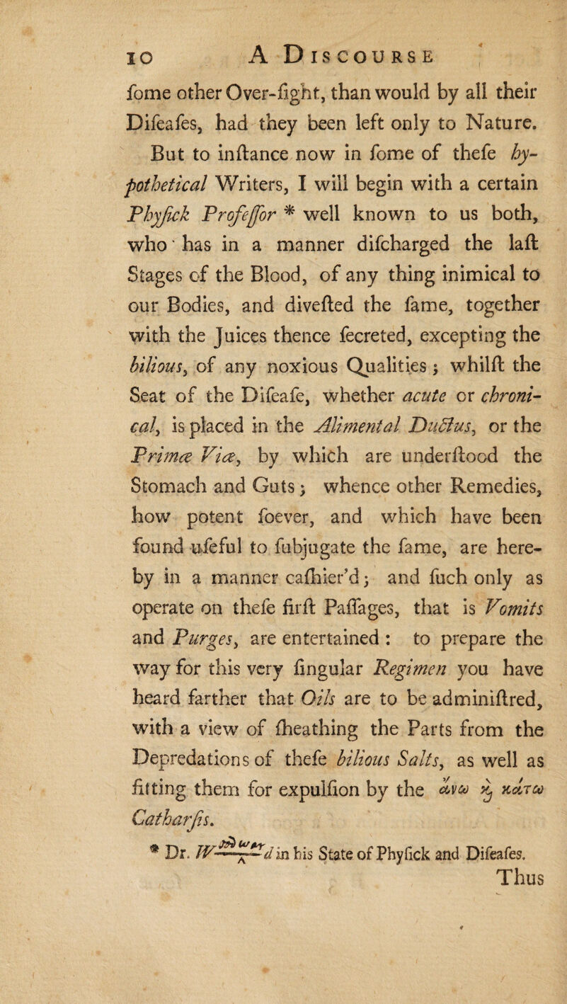 fome other Over-fight, than would by all their Difeafes, had they been left only to Nature. But to inftance now in fome of thefe hy¬ pothetical Writers, I will begin with a certain Phyjick Profejfor * well known to us both, who ‘ has in a manner difcharged the laft Stages of the Blood, of any thing inimical to our Bodies, and diverted the fame, together with the Juices thence fecreted, excepting the bilious, of any noxious Qualities; whilft the Seat of the Difeafe, whether acute or chroni- cal, is placed in the Alimental Daffus, or the Prima Via, by which are underftood the Stomach and Guts; whence other Remedies, how potent foever, and which have been found ufeful to fubjugate the fame, are here* by in a manner cafhiefd; and fuch only as operate on thefe fir ft Paffages, that is Vomits and Purges, are entertained : to prepare the way for this very Angular Regimen you have heard farther that Oils are to be adminiftred, with a view of fheathing the Parts from the Depredations of thefe bilious Salts, as well as fitting them for expulfion by the % kcltm Catharjis. * Dr. J¥~*Vdin bis State of Phyfick and Difeafes, Thus