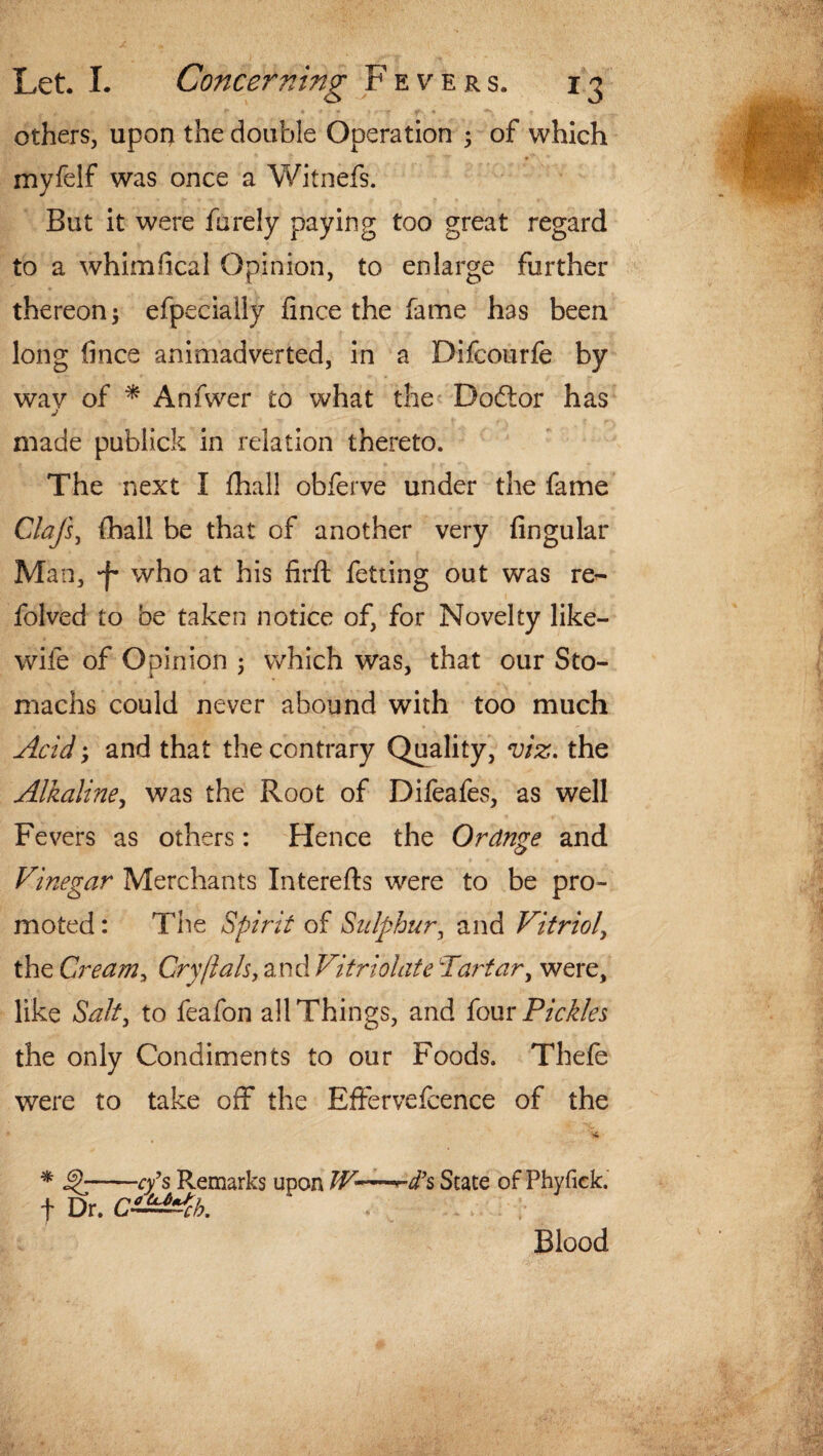 others, upon the double Operation ; of which myfelf was once a Witnefs. But it were furely paying too great regard to a whim deal Opinion, to enlarge further thereon; efpecially fince the fame has been long lines animadverted, in a Difcourfe by wav of * Anfwer to what the Dodlor has j made publick in relation thereto. The next I fhal! obferve under the fame Clafs, {hall be that of another very Angular Man, -f- who at his firft fetting out was re- folved to be taken notice of, for Novelty like- wile of Opinion ; which was, that our Sto¬ machs could never abound with too much Acidy and that the contrary Quality, viz. the Alkaline, was the Root of Difeafes, as well Fevers as others: Hence the Ordnge and Vinegar Merchants Interefts were to be pro¬ moted : The Spirit of Sulphur, and Vitriol, the Cream, Cry/lah, and Vitriolate Tartar, were, like Salt, to feafon all Things, and four Pickles the only Condiments to our Foods. Thefe were to take off the Effervefcence of the * -cfs Remarks upon IV-—^ d’s State of Phyfick. f Dr. C^Ach. Blood